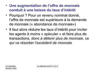 • Une augmentation de l’offre de monnaie
conduit à une baisse du taux d’intérêt
• Pourquoi ? Pour un revenu nominal donné,
l’offre de monnaie est supérieure à la demande
de monnaie (« abondance de monnaie»)
• Il faut alors réduire les taux d’intérêt pour inciter
les agents à moins « spéculer » et faire plus de
transactions, donc à détenir plus de monnaie, ce
qui va résorber l’excédent de monnaie

ECONOMIE
MONETAIRE

ELABBADI-ENCGT-2010

 