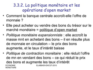 3.3.2. La politique monétaire et les
opérations d’open market
• Comment la banque centrale accroît-elle l’offre de
monnaie ?
• Elle peut acheter ou vendre des bons du trésor sur le
marché monétaire = politique d’open market
• Politique monétaire expansionniste : elle accroît la
masse mnt en achetant des bons – il en résulte plus
de monnaie en circulation – le prix des bons
augmente, et le taux d’intérêt baisse
• Politique de contraction monétaire : elle réduit l’offre
de mn en vendant des bons – ce qui réduit le prix
des bons et augmente les taux d’intérêt
ECONOMIE
MONETAIRE

ELABBADI-ENCGT-2010

 