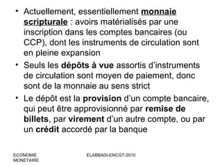 • Actuellement, essentiellement monnaie
scripturale : avoirs matérialisés par une
inscription dans les comptes bancaires (ou
CCP), dont les instruments de circulation sont
en pleine expansion
• Seuls les dépôts à vue assortis d’instruments
de circulation sont moyen de paiement, donc
sont de la monnaie au sens strict
• Le dépôt est la provision d’un compte bancaire,
qui peut être approvisionné par remise de
billets, par virement d’un autre compte, ou par
un crédit accordé par la banque
ECONOMIE
MONETAIRE

ELABBADI-ENCGT-2010

 