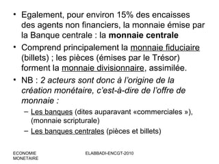 • Egalement, pour environ 15% des encaisses
des agents non financiers, la monnaie émise par
la Banque centrale : la monnaie centrale
• Comprend principalement la monnaie fiduciaire
(billets) ; les pièces (émises par le Trésor)
forment la monnaie divisionnaire, assimilée.
• NB : 2 acteurs sont donc à l’origine de la
création monétaire, c’est-à-dire de l’offre de
monnaie :
– Les banques (dites auparavant «commerciales »),
(monnaie scripturale)
– Les banques centrales (pièces et billets)
ECONOMIE
MONETAIRE

ELABBADI-ENCGT-2010

 