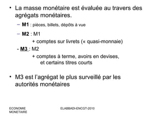 • La masse monétaire est évaluée au travers des
agrégats monétaires.
– M1 : pièces, billets, dépôts à vue
– M2 : M1
+ comptes sur livrets (« quasi-monnaie)
- M3 : M2
+ comptes à terme, avoirs en devises,
et certains titres courts

• M3 est l’agrégat le plus surveillé par les
autorités monétaires

ECONOMIE
MONETAIRE

ELABBADI-ENCGT-2010

 