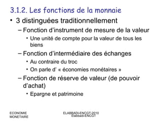 3.1.2. Les fonctions de la monnaie
• 3 distinguées traditionnellement
– Fonction d’instrument de mesure de la valeur
• Une unité de compte pour la valeur de tous les
biens

– Fonction d’intermédiaire des échanges
• Au contraire du troc
• On parle d’ « économies monétaires »

– Fonction de réserve de valeur (de pouvoir
d’achat)
• Epargne et patrimoine

ECONOMIE
MONETAIRE

ELABBADI-ENCGT-2010
Elabbadi-ENCGT

 