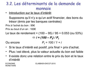 3.2. Les déterminants de la demande de
monnaie
• Introduction sur le taux d’intérêt
Supposons qu’il n’y a qu’un actif financier, des bons du
trésor (émis par les banques centrales)
Prix à l’achat du bon : 95€
Prix au bout d’un an : 100€

Le taux de rendement = (100 – 95) / 95 = 0.053 (ou 53%)
 i = (100 – PB) / PB
Ou encore

PB = 100 / 1 + i

• Si le taux d’intérêt est positif, prix final > prix d’achat.
• Plus i est élevé, plus la valeur actuelle du bon est faible
• Il existe donc une relation entre le prix du bon et le taux
d’intérêt
ECONOMIE
MONETAIRE

ELABBADI-ENCGT-2010

 
