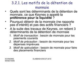 •
•
•

3.2.1. Les motifs de la détention de
monnaie

Quels sont les déterminants de la détention de
monnaie, ce que Keynes a appelé la
préférence pour la liquidité ?
Pourquoi détenir de la monnaie (ne rapporte
pas d’intérêt) et pas des actifs financiers ?
A la suite des travaux de Keynes, on retient 3
déterminants de la détention de monnaie
1. Motif de transaction : besoin de monnaie pour les
paiements courants
2. Motif de précaution : besoin de monnaie pour les
dépenses imprévues
3. Motif de spéculation : besoin de monnaie pour faire
des placements financiers

ECONOMIE
MONETAIRE

ELABBADI-ENCGT-2010

 