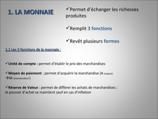 1. LA MONNAIE Permet d’échanger les richesses produites Remplit  3 fonctions Revêt plusieurs  formes  1.1 Les 3 fonctions de la monnaie : Unité de compte :  permet d’établir le prix des marchandises Moyen de paiement  : permet d’acquérir la marchandise (A  (argent)   M  (marchandise)  ) Réserve de Valeur  : permet de différer les achats de marchandises ; le pouvoir d’achat se maintient sauf en cas d’inflation 