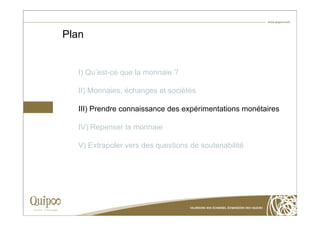 Plan


  I) Qu’est-ce que la monnaie ?

  II) Monnaies, échanges et sociétés

  III) Prendre connaissance des expérimentations monétaires

  IV) Repenser la monnaie

  V) Extrapoler vers des questions de soutenabilité
 