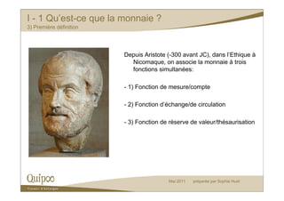 I - 1 Qu’est-ce que la monnaie ?
3) Première définition




                         Depuis Aristote (-300 avant JC), dans l’Ethique à
                           Nicomaque, on associe la monnaie à trois
                           fonctions simultanées:

                         - 1) Fonction de mesure/compte

                         - 2) Fonction d’échange/de circulation

                         - 3) Fonction de réserve de valeur/thésaurisation




                                         Mai 2011   préparée par Sophie Huet
 