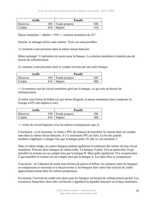 Notes de cours de politique monétaire (dernière mise à jour : février 2009)


           Actifs                                  Passifs
Réserves                 200     Fonds propres                        100
Crédits                  810     Dépôts                               910

Masse monétaire = dépôts = 910 => création monétaire de 10 !

Ensuite, le ménage utilise cette somme. Trois cas sont possibles:

1) virement à une personne dans le même réseau bancaire

Bilan inchangé ! L'opération est neutre pour la banque. La création monétaire n'entraîne pas de
besoin de refinancement.

2) virement à une personne dont le compte est tenu par une autre banque

           Actifs                                  Passifs
Réserves                 190     Fonds propres                        100
Crédits                  810     Dépôts                               900

=> la monnaie sort du circuit monétaire géré par la banque, ce qui crée un besoin de
refinancement.

3) sortie sous forme de billets (ce qui moins fréquent, la masse monétaire étant composée en
Europe à 85% des dépôts à vue):

           Actifs                                  Passifs
Réserves                 190     Fonds propres                        100
Crédits                  810     Dépôts                               900

=> sortie du circuit bancaire avec les mêmes conséquences que 2)

Conclusion : si en moyenne, le client a 50% de chances de transférer la somme dans un compte
tenu dans le même réseau bancaire, il y’a seulement 50% de fuite. La loi des grands
nombres s'applique: à chaque fois que la banque prête 10, elle se voit réclamer 5.

Dans le même temps, les autres banques prêtent également et subissent des sorties de leur circuit
monétaire. Prenons deux banques de même taille. La banque A prête 10 à un particulier X qui
transfère la somme sur un compte tenu par la banque B. Mais prête également 10 à un particulier
Z qui transfère la somme sur un compte tenu par la banque A. Les deux flux se compensent.

Concusion : en l’absence de sortie sous formes de pièces et billets, les créances entre les banques
se compensent en moyenne et à moyen-terme si les banques font varier leur activité de crédit
approximativement dans les mêmes proportions.

En résumé, l’activité de crédit crée donc pour les banques un besoin de refinancement partiel. Les
ressources financières dont elles ont besoin s’appellent la liquidité bancaire ou la base monétaire,

                                  Alexis Direr (courriel : 'nom'@ens.fr)                          10
                                    http://elias.ens.fr/~adirer/index.html
 