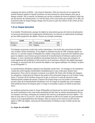 Notes de cours de politique monétaire (dernière mise à jour : février 2009)


composée des pièces et billets + des réserves bancaires. Elles les trouvent sur un segment du
marché financier appelé le marché monétaire où interviennent les autres banques ainsi que la
banque centrale. Sur ce marché, les banques qui ont des excédents de réserves prêtent à celles qui
ont des besoins de refinancement. Ce sont des prêts à très court-terme par exemple 24 ou 48h, car
la position nette de chaque banque change tous les jours au grès des entrées et des sorties de leur
circuit monétaire.

1.2 Le risque bancaire

Il est double. Premièrement, puisque les dépôts ne nécessitent que peu de réserves de précaution
en raison de mécanismes de compensation interbancaire, les réserves ne représentent en pratique
qu’une faible proportion des dépôts. Prenons un exemple numérique:

           Actifs                                  Passifs
Réserves                 200     Fonds propres                        100
Crédits                  810     Dépôts                               910

Une banque ne peut pas exclure des sorties importantes, c'est-à-dire des conversions de dépôts
sous d’autres formes monétaires. Si les dépôts se réduisent de plus de 200, la banque épuise ses
réserves. Ce sont des risques d’illiquidité (les crédits à long-terme ne peuvent être mobilisés pour
payer les dépôts à court-terme) qui proviennent de la transformation d’échéance opérée par les
banques. A cela s’ajoutent des problèmes de panique bancaire et des risques de contagion. Il
existe également des problèmes d’aléa moral en cas d’assurance collective des dépôts (pourquoi
la banque se soucierait-elle de la sécurité des dépôts si une agence publique s'en charge à sa place
en cas d'illiquidité ?).

La transformation d'échéance répond à une demande sociale forte : les ménages et les entreprises
veulent des actifs liquides (mobilisables immédiatement et sans coûts) pour réaliser leurs
transactions. Pour cela ils sont près à renoncer à un intérêt. De l'autre côté du bilan des banques,
les entreprises veulent pouvoir financer des projets d'investissement longs avec de la dette à long-
terme. C'est pour elle le meilleur moyen de ne pas se retrouver à court de trésorerie avant
l'aboutissement complet des projets. Financer des projets longs avec de la dette à court-terme
revient à faire de la transformation d'échéance avec les risques de liquidité que cela comporte.
Elles préfèrent laisser les banques gérer ce risque et sont prêtes à payer un intérêt un peu plus
élevé.

La meilleure protection contre le risque d'illiquidité est fournit par les réserves bancaires qui sont
des actifs monétaires à très court-terme permettant de faire face au retraits anormalement élevés.
Les banques sont donc contraintes de constituer des réserves en proportion de leurs dépôts = 2%
dans la zone euro et 3% aux EU. Pas de telle contrainte en GB ou au Canada, les gouvernements
misent sur la responsabilisation des banques. Mais en aucun cas les réserves ne doivent être
égales à 100% des dépôts, sinon pas de transformation d’échéance et pas d’utilité sociale des
banques.

Le risque de solvabilité


                                  Alexis Direr (courriel : 'nom'@ens.fr)                            11
                                    http://elias.ens.fr/~adirer/index.html
 