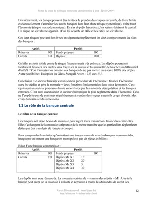 Notes de cours de politique monétaire (dernière mise à jour : février 2009)


Deuxièmement, les banque peuvent être tentées de prendre des risques excessifs, de faire faillite
et éventuellement d'entraîner les autres banques dans leur chute (risque systémique), voire toute
l'économie (risque macroéconomique). En cas de prêts hasardeux, les pertes réduisent le capital.
Un risque de solvabilité apparaît. D’où les accords de Bâle et les ratios de solvabilité.

Ces deux risques peuvent être évités en séparant complètement les deux compartiments du bilan
des banques :

           Actifs                                  Passifs
Réserves                 900     Fonds propres                        100
Crédits                  100     Dépôts                               900

Ce bilan est très solide contre le risque financier mais très coûteux. Les dépôts pourraient
facilement financer des crédits sans fragiliser la banque et lui permettre de toucher un différentiel
d'intérêt. D’où l’autorisation donnée aux banques de ne pas mettre en réserve 100% des dépôts.
Autre possibilité : l'adoption du Glass-Steagall Act en 1933 aux EU.

Conclusion : le secteur bancaire est un secteur particulier de l’économie : finance l’économie
avec les crédits et gère la monnaie = deux fonctions fondamentales dans toute économie. C’est
également un secteur placé sous haute surveillance par les autorités de régulation et les banques
centrales. C’est sans aucun doute le secteur économique le plus réglementé dans l’économie. Cela
ne l’empêche pas de continuer régulièrement à prendre des risques excessifs ce qui aboutit à des
crises bancaires et des récessions.

1.3 Le rôle de la banque centrale

Le bilan de la banque centrale

Les banques ont donc besoin de monnaie pour régler leurs transactions financières entre elles.
Elles s’échangent de la monnaie scripturale de la même manière que les particuliers règlent leurs
dettes par des transferts de compte à compte.

Pour comprendre la relation qu'entretient une banque centrale avec les banques commerciales,
imaginons un instant une banque en monopole et pas de pièces et billets :

Bilan d’une banque commerciale :
          Actifs                        Passifs
Réserves              900 Fonds propres                               100
Crédits               100 Dépôts Mr X1        10
                           Dépôts Mr X2       20
                           Dépôts Mr X3       5
                           Dépôts Mr X4       30
                           …

Les dépôts sont non rémunérés. La monnaie scripturale = somme des dépôts = M1. Une telle
banque peut créer de la monnaie à volonté et répondre à toutes les demandes de crédit des

                                  Alexis Direr (courriel : 'nom'@ens.fr)                           12
                                    http://elias.ens.fr/~adirer/index.html
 