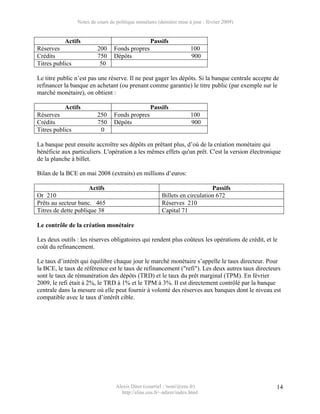 Notes de cours de politique monétaire (dernière mise à jour : février 2009)


           Actifs                                   Passifs
Réserves                  200     Fonds propres                        100
Crédits                   750     Dépôts                               900
Titres publics             50

Le titre public n’est pas une réserve. Il ne peut gager les dépôts. Si la banque centrale accepte de
refinancer la banque en achetant (ou prenant comme garantie) le titre public (par exemple sur le
marché monétaire), on obtient :

           Actifs                                   Passifs
Réserves                  250     Fonds propres                        100
Crédits                   750     Dépôts                               900
Titres publics             0

La banque peut ensuite accroître ses dépôts en prêtant plus, d’où de la création monétaire qui
bénéficie aux particuliers. L'opération a les mêmes effets qu'un prêt. C'est la version électronique
de la planche à billet.

Bilan de la BCE en mai 2008 (extraits) en millions d’euros:

                      Actifs                                                  Passifs
Or 210                                                   Billets en circulation 672
Prêts au secteur banc. 465                               Réserves 210
Titres de dette publique 38                              Capital 71

Le contrôle de la création monétaire

Les deux outils : les réserves obligatoires qui rendent plus coûteux les opérations de crédit, et le
coût du refinancement.

Le taux d’intérêt qui équilibre chaque jour le marché monétaire s’appelle le taux directeur. Pour
la BCE, le taux de référence est le taux de refinancement ("refi"). Les deux autres taux directeurs
sont le taux de rémunération des dépôts (TRD) et le taux du prêt marginal (TPM). En février
2009, le refi était à 2%, le TRD à 1% et le TPM à 3%. Il est directement contrôlé par la banque
centrale dans la mesure où elle peut fournir à volonté des réserves aux banques dont le niveau est
compatible avec le taux d’intérêt cible.




                                   Alexis Direr (courriel : 'nom'@ens.fr)                          14
                                     http://elias.ens.fr/~adirer/index.html
 