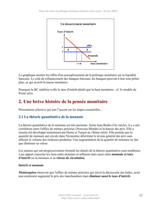 Notes de cours de politique monétaire (dernière mise à jour : février 2009)



                                    Un desserrement monétaire

                                 Taux d’intérêt




                                                             offre
                                      i
                                      i’
                                                              demande

                                                                 base monétaire



Le graphique montre les effets d'un assouplissement de la politique monétaire sur la liquidité
bancaire. Le coût de refinancement des banques baissant, les banques peuvent à leur tour prêter
plus, ce qui accroît la masse monétaire.

Pourquoi la BC stabilise-t-elle le taux d'intérêt plutôt que la base monétaire : cf. le modèle de
Poole infra.

2. Une brève histoire de la pensée monétaire
Présentation sélective qui met l’accent sur les étapes essentielles…

2.1 La théorie quantitative de la monnaie

La théorie quantitative de la monnaie est très ancienne. Selon Jean Bodin (16e siècle), il y a une
corrélation entre l'afflux de métaux précieux (Nouveau Monde) et la hausse des prix. Elle a
ensuite été développé notamment par Hume et Turgot au 18ème siècle. Elle postule que la
quantité de monnaie qui circule dans l'économie détermine le niveau général des prix sans
affecter le volume des richesses produites. Une augmentation de la quantité de monnaie ne fait
que diminuer sa valeur.

Les auteurs qui ont progressivement formulé les détails de la théorie quantitative sont nombreux.
Leur apport concerne les liens entre monnaie et inflation mais aussi entre monnaie et taux
d’intérêt ou la monnaie et sa vitesse de circulation.

Intérêt et monnaie

Montesquieu observait que l'afflux de métaux précieux qui suivit la découverte des Indes, avait
non seulement augmenté le prix des marchandises mais diminué aussi le taux d'intérêt.




                                  Alexis Direr (courriel : 'nom'@ens.fr)                            17
                                    http://elias.ens.fr/~adirer/index.html
 