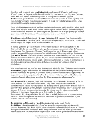 Notes de cours de politique monétaire (dernière mise à jour : février 2009)


Cantillon est le premier à noter un effet liquidité dans le cas de l’afflux d’or en Espagne.
L'intérêt baisse car l'or passe d'abord entre les mains des entrepreneurs, qui disposant d'assez de
fonds pour leurs affaires, deviennent prêteurs en d'une partie des sommes gagnées.
Locke soutient que l'intérêt est élevé quand la monnaie est rare (ancêtre de l'effet liquidité, taux
monétaire de Wicksell). Turgot souligne que prix et intérêt peuvent aller en sens opposé si les
personnes dépenses plus en désépargnant.

Cette théorie monétaire du taux d’intérêt n’est pas partagé par tous les économistes. Adam Smith
a une vision réelle du taux d'intérêt comme issu de l'égalité entre l'offre et la demande de capital,
le taux d'intérêt est déterminé par le taux de profit. Ce point de vue n’est pas partagé par d’autres
penseurs qui réfléchissent à une détermination monétaire du taux d’intérêt.

Cantillon approfondit la notion de vitesse de circulation de la monnaie (que l'on trouve déjà
chez Petty et Locke). Il souligne que la création monétaire peut ralentir la vitesse de circulation et
freiner l'impact sur les prix. Faire un lien avec Mv = PT.

Il montre également que les effets d'un accroissement monétaire dépendent de la façon de
l'introduire. L'effet réel sera différent selon que l'accroissement monétaire provient de l'extraction
de métaux ou d'une balance excédentaire. Cantillon soutient que la découverte de métaux
précieux a appauvri l'Espagne en raison d'une moindre compétitivité engendrée par la hausse des
prix. Effet Cantillon : « Presque toutes les variations de la masse monétaire, qu'elles aient ou
non une influence sur le niveau général des prix, ont toujours nécessairement une influence sur
les prix relatifs. Et comme ce sont les prix relatifs qui déterminent le volume et la structure de la
production, presque toutes les variations de la masse monétaire doivent aussi influer la
production.»

Une avancée majeure sur les effets d’un accroissement monétaire dans l’économie est réalisée par
David Hume, (repris abondamment par Robert Lucas dans sa conférence de réception du Prix
Nobel d’économie). A l’époque, le système d’étalon or interdisait aux autorités de procéder à des
augmentations monétaires puisque la valeur de la monnaie était rivée sur l’or. Mais la masse
monétaire fluctuait à long-terme au rythme des découvertes de nouvelles mines d’or.

Pour Hume (1752) la monnaie est un voile: la notation en chiffres arabes ou romains ne fait pas
de différences. Mais c’est un voile seulement à long-terme. Description des effets de
l'importation d'or dans un pays: l'effet n'est pas dispersé dans un grand nombre de mains mais se
concentre dans quelques coffres, l'emploi augmente sans modification de salaire (les ouvriers trop
contents de leur sort n'imaginent pas demander des salaires trop élevés) au moment de la
diffusion => importance du premier tour et de la rigidité des salaires.
La monnaie a des effets graduels sur les prix. Dans la période d'ajustement la monnaie stimule
l'activité. Hume milite pour un accroissement constant de la quantité de monnaie de façon à
stimuler l'industrie (monétarisme).

Le mécanisme stabilisateur de répartition des espèces (price specie flow):
David Hume a également décrit les effets d’une expansion monétaire dans une économie
ouverte. Supposons, écrit Hume, que les quatre cinquièmes de la monnaie qui circule en Grande-
Bretagne soient anéantis en une nuit. Cette brusque réduction induit une baisse graduelle des
salaires et des prix. Les marchandises anglaises sont si bon marché qu’elles trouvent facilement à

                                  Alexis Direr (courriel : 'nom'@ens.fr)                           18
                                    http://elias.ens.fr/~adirer/index.html
 