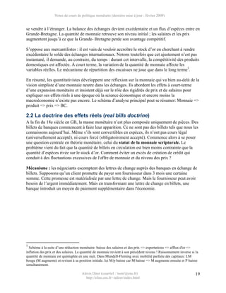 Notes de cours de politique monétaire (dernière mise à jour : février 2009)


se vendre à l’étranger. La balance des échanges devient excédentaire et un flux d’espèces entre en
Grande-Bretagne. La quantité de monnaie retrouve son niveau initial ; les salaires et les prix
augmentent jusqu’à ce que la Grande- Bretagne perde son avantage compétitif.

S’oppose aux mercantilistes : il est vain de vouloir accroître le stock d’or en cherchant à rendre
excédentaire le solde des échanges internationaux. Notons toutefois que cet ajustement n’est pas
instantané, il demande, au contraire, du temps : durant cet intervalle, la compétitivité des produits
domestiques est affectée. À court terme, la variation de la quantité de monnaie affecte les
variables réelles. Le mécanisme de répartition des encaisses ne joue que dans le long terme3.

En résumé, les quantitativistes développent une réflexion sur la monnaie qui va bien au-delà de la
vision simpliste d’une monnaie neutre dans les échanges. Ils abordent les effets à court-terme
d’une expansion monétaire et insistent déjà sur le rôle des rigidités de prix et de salaires pour
expliquer ses effets réels à une époque où la science économique et encore moins la
macroéconomie n’existe pas encore. Le schéma d’analyse principal peut se résumer: Monnaie =>
produit => prix => BC.

2.2 La doctrine des effets réels (real bills doctrine)
A la fin du 18e siècle en GB, la masse monétaire n’est plus composée uniquement de pièces. Des
billets de banques commencent à faire leur apparition. Ce ne sont pas des billets tels que nous les
connaissons aujourd’hui. Même s’ils sont convertibles en espèces, ils n’ont pas cours légal
(universellement accepté), ni cours forcé (obligatoirement accepté). Commence alors à se poser
une question centrale en théorie monétaire, celui du statut de la monnaie scripturale. Le
problème vient du fait que la quantité de billets en circulation est bien moins contrainte que la
quantité d’espèces rivée sur le stock d’or. Comment éviter un excès de création de crédit qui
conduit à des fluctuations excessives de l'offre de monnaie et du niveau des prix ?

Mécanisme : les négociants escomptent des lettres de change auprès des banques en échange de
billets. Supposons qu’un client promette de payer son fournisseur dans 3 mois une certaine
somme. Cette promesse est matérialisée par une lettre de change. Mais le fournisseur peut avoir
besoin de l’argent immédiatement. Mais en transformant une lettre de change en billets, une
banque introduit un moyen de paiement supplémentaire dans l'économie.




3
  Schéma à la suite d’une réduction monétaire: baisse des salaires et des prix => exportations => afflux d'or =>
inflation des prix et des salaires. La quantité de monnaie revient à son précédent niveau ! Raisonnement inverse si la
quantité de monnaie est quintuplée en une nuit. Dans Mundell-Fleming avec mobilité parfaite des capitaux: LM
bouge (M augmente) et revient à sa position initiale. Ici M/p baisse car M baisse => M augmente ensuite et P baisse
simultanément.

                                      Alexis Direr (courriel : 'nom'@ens.fr)                                        19
                                        http://elias.ens.fr/~adirer/index.html
 
