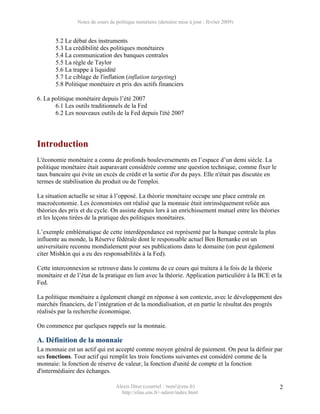Notes de cours de politique monétaire (dernière mise à jour : février 2009)


       5.2 Le débat des instruments
       5.3 La crédibilité des politiques monétaires
       5.4 La communication des banques centrales
       5.5 La règle de Taylor
       5.6 La trappe à liquidité
       5.7 Le ciblage de l'inflation (inflation targeting)
       5.8 Politique monétaire et prix des actifs financiers

6. La politique monétaire depuis l’été 2007
       6.1 Les outils traditionnels de la Fed
       6.2 Les nouveaux outils de la Fed depuis l'été 2007




Introduction
L'économie monétaire a connu de profonds bouleversements en l’espace d’un demi siècle. La
politique monétaire était auparavant considérée comme une question technique, comme fixer le
taux bancaire qui évite un excès de crédit et la sortie d'or du pays. Elle n'était pas discutée en
termes de stabilisation du produit ou de l'emploi.

La situation actuelle se situe à l’opposé. La théorie monétaire occupe une place centrale en
macroéconomie. Les économistes ont réalisé que la monnaie était intrinsèquement reliée aux
théories des prix et du cycle. On assiste depuis lors à un enrichissement mutuel entre les théories
et les leçons tirées de la pratique des politiques monétaires.

L’exemple emblématique de cette interdépendance est représenté par la banque centrale la plus
influente au monde, la Réserve fédérale dont le responsable actuel Ben Bernanke est un
universitaire reconnu mondialement pour ses publications dans le domaine (on peut également
citer Mishkin qui a eu des responsabilités à la Fed).

Cette interconnexion se retrouve dans le contenu de ce cours qui traitera à la fois de la théorie
monétaire et de l’état de la pratique en lien avec la théorie. Application particulière à la BCE et la
Fed.

La politique monétaire a également changé en réponse à son contexte, avec le développement des
marchés financiers, de l’intégration et de la mondialisation, et en partie le résultat des progrès
réalisés par la recherche économique.

On commence par quelques rappels sur la monnaie.

A. Définition de la monnaie
La monnaie est un actif qui est accepté comme moyen général de paiement. On peut la définir par
ses fonctions. Tout actif qui remplit les trois fonctions suivantes est considéré comme de la
monnaie: la fonction de réserve de valeur, la fonction d'unité de compte et la fonction
d'intermédiaire des échanges.

                                  Alexis Direr (courriel : 'nom'@ens.fr)                              2
                                    http://elias.ens.fr/~adirer/index.html
 