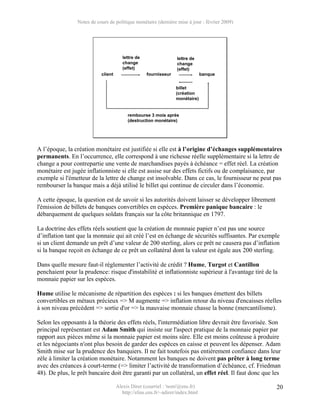 Notes de cours de politique monétaire (dernière mise à jour : février 2009)




                                        lettre de                 lettre de
                                        change                    change
                                        (effet)                   (effet)
                            client                  fournisseur                 banque


                                                                  billet
                                                                  (création
                                                                  monétaire)


                                          rembourse 3 mois après
                                          (destruction monétaire)




A l’époque, la création monétaire est justifiée si elle est à l’origine d’échanges supplémentaires
permanents. En l’occurrence, elle correspond à une richesse réelle supplémentaire si la lettre de
change a pour contrepartie une vente de marchandises payés à échéance = effet réel. La création
monétaire est jugée inflationniste si elle est assise sur des effets fictifs ou de complaisance, par
exemple si l'émetteur de la lettre de change est insolvable. Dans ce cas, le fournisseur ne peut pas
rembourser la banque mais a déjà utilisé le billet qui continue de circuler dans l’économie.

A cette époque, la question est de savoir si les autorités doivent laisser se développer librement
l'émission de billets de banques convertibles en espèces. Première panique bancaire : le
débarquement de quelques soldats français sur la côte britannique en 1797.

La doctrine des effets réels soutient que la création de monnaie papier n’est pas une source
d’inflation tant que la monnaie qui ait créé l’est en échange de sécurités suffisantes. Par exemple
si un client demande un prêt d’une valeur de 200 sterling, alors ce prêt ne causera pas d’inflation
si la banque reçoit en échange de ce prêt un collatéral dont la valeur est égale aux 200 sterling.

Dans quelle mesure faut-il réglementer l’activité de crédit ? Hume, Turgot et Cantillon
penchaient pour la prudence: risque d'instabilité et inflationniste supérieur à l'avantage tiré de la
monnaie papier sur les espèces.

Hume utilise le mécanisme de répartition des espèces : si les banques émettent des billets
convertibles en métaux précieux => M augmente => inflation retour du niveau d'encaisses réelles
à son niveau précédent => sortie d'or => la mauvaise monnaie chasse la bonne (mercantilisme).

Selon les opposants à la théorie des effets réels, l'intermédiation libre devrait être favorisée. Son
principal représentant est Adam Smith qui insiste sur l'aspect pratique de la monnaie papier par
rapport aux pièces même si la monnaie papier est moins sûre. Elle est moins coûteuse à produire
et les négociants n'ont plus besoin de garder des espèces en caisse et peuvent les dépenser. Adam
Smith mise sur la prudence des banquiers. Il ne fait toutefois pas entièrement confiance dans leur
zèle à limiter la création monétaire. Notamment les banques ne doivent pas prêter à long terme
avec des créances à court-terme (=> limiter l’activité de transformation d’échéance, cf. Friedman
48). De plus, le prêt bancaire doit être garanti par un collatéral, un effet réel. Il faut donc que les

                                     Alexis Direr (courriel : 'nom'@ens.fr)                          20
                                       http://elias.ens.fr/~adirer/index.html
 