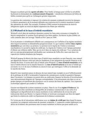 Notes de cours de politique monétaire (dernière mise à jour : février 2009)


banques ne prêtent qu'à des agents solvables. Pour Smith, la banque peut vérifier la solvabilité
facilement en demandant des remboursements fréquents + interdiction d'émission de billets de
faibles montant pour qu'ils ne s'échangent qu'entre négociants.

La question des contraintes à imposer à la création de monnaie scripturale traverse les époques.
La théorie quantitative de la monnaie défendra une restriction de la création monétaire à partir
des opérations de crédit. Par exemple, Friedman (1948) soutient la proposition de réserves
obligatoires égales au stock de dépôts (séparation des bilans par maturité).

2.3 Wicksell et le taux d’intérêt monétaire
Wicksell a écrit dans de nombreux domaines comme les liens entre croissance et inégalité, la
théorie marginaliste le système fiscal optimal et les biens publics. Sa théorie la plus célèbre est
celle contenue dans son ouvrage "Intérêt et Prix" paru en 1898.

Il est le premier à véritablement réfléchir aux conséquences sur l’inflation d’un régime monétaire
dans lequel la monnaie se dématérialise progressivement. Ce qui l’amène à définir deux régimes
monétaires qui sont deux cas polaires. Le premier est le régime de l’étalon or (monnaie
marchandise), le second le régime de crédit pur. Le régime de l’étalon or de l’époque permettait
d’obtenir une inflation stable. Mais qu’en est-il dans un régime de crédit pur ? Les variations de
prix ne sont pas principalement attribuables aux variations de l'offre d'or, mais sont dues à la
capacité de création monétaire des banques.

Wicksell propose la théorie des deux taux d’intérêt (taux monétaire ou taux bancaire, taux naturel
qui dépend des facteurs réels) qui jette les fondations d’une intégration du marché financier et du
marché des biens. Il existe deux taux d’intérêt selon Wicksell. Le taux d’intérêt monétaire est le
taux d’intérêt observé sur le marché financier. Le taux d’intérêt naturel est le taux d’intérêt qui
est neutre vis à vis du taux d’inflation ou encore le taux qui rend égaux l’offre et la demande sur
le marché des biens.

Quand le taux monétaire passe en dessous du taux naturel (par exemple en cas d’infléchissement
de la politique de la BC), la demande d’emprunt des entrepreneurs excède la quantité d’épargne
dans l’économie. Les banques recourent alors au crédit pour financer les besoins d’investissement
sans nécessairement disposer de l’épargne correspondante. L'investissement crée dans ce cas sa
propre épargne en transférant des ressources vers le secteur des biens de capitaux. Une expansion
économique apparaît qui conduit à l’inflation.

Ensuite tout dépend du système monétaire en place. Dans le cas d’un régime d’étalon or, les
dépenses nouvelles entraînent un déséquilibre de la balance commerciale et une sortie d’or
impliquant un dégonflement de la masse monétaire et une stabilisation du niveau des prix
(mécanisme décrit par Hume). Le régime d’étalon or inclut par conséquent une force de rappel
qui limite la création de crédit via l'ajustement de la balance commerciale.

Il n’existe pas de tel mécanisme stabilisateur avec un régime de crédit pur dans lequel la masse
monétaire est composée entièrement de monnaie scripturale. L’expansion conduit également à un
déficit de la balance des paiements mais la masse monétaire ne baisse pas pour autant car la



                                  Alexis Direr (courriel : 'nom'@ens.fr)                              21
                                    http://elias.ens.fr/~adirer/index.html
 