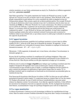 Notes de cours de politique monétaire (dernière mise à jour : février 2009)


création monétaire est sans limite contrairement au stock d’or. Production et inflation augmentent
sans frein : processus cumulatif.

Quel bilan aujourd’hui ? Une partie importante de l’analyse de Wicksell est correct. Les BC
agissent sur l’activité et les prix en faisant varier le taux monétaire. Selon Wicksell, la BC a une
grande responsabilité et peut atténuer les cycles cumulatifs du crédit en adoptant un taux de
refinancement adéquat. Mais certains aspects de sa théorie pêchent parfois. Par exemple Wicksell
ne fait pas de distinction entre le taux nominal et taux réel. La distinction entre les deux taux est
introduite par Fisher en 1896 mais Wicksell n’en n’a pas connaissance. Par ailleurs sa conclusion
qu’en système de crédit pur, l’expansion suit un processus cumulatif n’est pas complètement
aboutie. La croissance réelle de la production devrait être bornée par la décroissance du
rendement du capital = r, mais Wicksell ne fait pas cette hypothèse. Irving Fisher complètera
l'analyse quelques années plus tard en montrant comment le processus peut se poursuivre:
l'inflation réduit le taux d'intérêt réel, ce qui relance encore le crédit jusqu’à atteindre la saturation
des capacités de production.

2.4 L’apport keynésien
La représentation keynésienne simplifiée de la politique monétaire se trouve dans le célèbre
modèle IS-LM. L’action de la BC passe par la demande de monnaie. M augmente : le taux
d’intérêt compatible avec la demande de monnaie baisse. Introduire et expliquer la fonction de
demande de monnaie : M s = M d = L1 ( r ) + L2 (Y )

Mécanisme : l’offre augmente, la demande suit, le taux baisse, cela relance l’investissement, la
demande agrégée etc …

Keynes fait de la politique monétaire le complément de la politique budgétaire. Dans cette
approche de court terme, les deux instruments déterminent conjointement le taux d'intérêt et le
niveau d'activité. Mais Keynes attribue un rôle plus important au budget qu’à la monnaie.

Il théorise ainsi la notion de trappe à liquidité pour indiquer que la politique monétaire peut être
frappée d’incapacité (M augmente mais le taux ne baisse pas). Il pense d’autre part que
l’investissement est peu sensible au taux d’intérêt. La politique budgétaire devient toutefois la
pièce centrale des politiques de stabilisation d’après-guerre jusque dans les années 70. La
politique monétaire agit en complément en fournissant un environnement accommodant grâce au
maintien de taux bas.

Pour beaucoup de keynésiens (dont Keynes lui-même), la PM n’est donc pas un outil suffisant
permettant de garantir le plein-emploi. Ce scepticisme prend ses origines dans la Crise des années
30. Pendant cette période, les taux d’intérêt ont baissé considérablement, sans pour autant
relancer les dépenses comme l’investissement. Avec déjà des capacités inutilisées, il était difficile
de convaincre les entreprises d’investir en capacités nouvelles. De fait, la plupart des keynésiens,
dont Hansen, recommandaient l’usage de la politique budgétaire pour sortir de la dépression.

2.5 La vague monétariste
La théorie keynésienne s’intéresse au cycle économique et délaisse les considérations de long-
terme. Dans les années soixante Friedman réintroduit le long terme dans l’analyse économique. Il

                                   Alexis Direr (courriel : 'nom'@ens.fr)                              22
                                     http://elias.ens.fr/~adirer/index.html
 