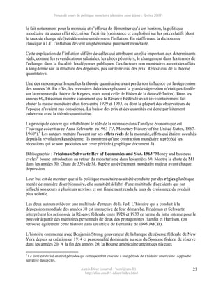 Notes de cours de politique monétaire (dernière mise à jour : février 2009)


le fait notamment pour la monnaie et s’efforce de démontrer qu’à cet horizon, la politique
monétaire n'a aucun effet réel, ni sur l'activité (croissance et emploi) ni sur les prix relatifs (dont
le taux de change réel) et détermine entièrement l'inflation. En réaffirmant la dichotomie
classique à LT, l’inflation devient un phénomène purement monétaire.

Cette explication de l’inflation diffère de celles qui attribuent un rôle important aux déterminants
réels, comme les revendications salariales, les chocs pétroliers, le changement dans les termes de
l'échange, dans la fiscalité, les dépenses publiques. Ces facteurs non monétaires auront des effets
à long-terme sur la structure des dépenses, pas sur le niveau des prix. Renouveau de la théorie
quantitative.

Une des raisons pour lesquelles la théorie quantitative avait perdu son influence est la dépression
des années 30. En effet, les premières théories expliquant la grande dépression n’était pas fondée
sur la monnaie (la théorie de Keynes, mais aussi celle de Fisher de la dette-déflation). Dans les
années 60, Friedman montre clairement que la Réserve Fédérale avait involontairement fait
chuter la masse monétaire d'un tiers entre 1929 et 1933, ce dont la plupart des observateurs de
l'époque n'avaient pas conscience. La baisse des prix et des quantités est donc parfaitement
cohérente avec la théorie quantitative.

La principale oeuvre qui réhabilitent le rôle de la monnaie dans l’analyse économique est
l’ouvrage coécrit avec Anna Schwartz en1963 ("A Monetary History of the United States, 1867-
1960").4 Les auteurs mettent l'accent sur ses effets réels de la monnaie, effets qui étaient occultés
depuis la révolution keynésienne. Ils montrent qu'une contraction monétaire a précédé les
récessions qui se sont produites sur cette période (graphique document 3).

Bibliographie : Friedman Schwartz Rev of Economics and Stat. 1963 "Money and business
cycles" bonne introduction au retour du monétarisme dans les années 60. Montre la chute de M1
dans les années 30. Chute de 35% de M. Repère un événement monétaire majeur avant chaque
dépression.

Leur but est de montrer que si la politique monétaire avait été conduite par des règles plutôt que
menée de manière discrétionnaire, elle aurait été à l'abri d'une multitude d'accidents qui ont
infléchi son cours à plusieurs reprises et ont finalement rendu le taux de croissance du produit
plus volatile.

Les deux auteurs relèvent une multitude d'erreurs de la Fed. L’histoire qui a conduit à la
dépression mondiale des années 30 est instructive de leur démarche. Friedman et Schwartz
interprètent les actions de la Réserve fédérale entre 1928 et 1933 en terme de lutte interne pour le
pouvoir à partir des mémoires personnels de deux des protagonistes Hamlin et Harrison. (on
retrouve également cette histoire dans un article de Bernanke de 1995 JMCB).

L’histoire commence avec Benjamin Strong gouverneur de la banque de réserve fédérale de New
York depuis sa création en 1914 et personnalité dominante au sein du Système fédéral de réserve
dans les années 20. A la fin des années 20, la Bourse américaine atteint des niveaux

4
 Le livre est divisé en neuf périodes qui correspondent chacune à une période de l’histoire américaine. Approche
narrative des cycles.

                                     Alexis Direr (courriel : 'nom'@ens.fr)                                        23
                                       http://elias.ens.fr/~adirer/index.html
 