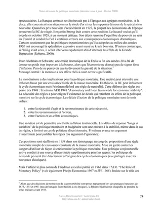 Notes de cours de politique monétaire (dernière mise à jour : février 2009)


spectaculaires. La Banque centrale ne s'intéressait pas à l'époque aux agrégats monétaires. A la
place, elle concentrait son attention sur le stock d'or et sur les supposés démons de la spéculation
boursière. Quand les prix boursiers s'accélérèrent en 1927, la plupart des économistes de l'époque
pressèrent la BC de réagir. Benjamin Strong était contre cette position. Le hasard voulut qu’il
décède en octobre 1928, à un moment critique. Son décès renverse l’équilibre du pouvoir au sein
du Comité et conduit la Fed à certaines erreurs aux conséquences économiques dramatiques.
Certains soutiennent que les politiques expansionnistes qu’il a adoptées au milieu des années
1920 ont encouragé la spéculation excessive ayant mené au krach boursier. D’autres croient que,
si Strong avait vécu, il serait intervenu rapidement afin d’atténuer les effets de la Grande
Dépression (Roberts, 2000).

Pour Friedman et Schwartz, une erreur dramatique de la Fed à la fin des années 20 a été de
donner un poids trop important à la bourse, alors que l'économie ne donnait pas de signes forts
d'inflation. Puis de ne percevoir que tardivement la gravité de la situation.5
Message central : la monnaie a des effets réels à court-terme significatifs.

Le monétarisme a des implications pour la politique monétaire. Une société peut atteindre une
inflation basse par une croissance faible de la masse monétaire. En théorie, la BC peut influencer
le cycle économique mais Friedman défend une règle de neutralité. Cette défense des règles est
posée dès 1948 : Friedman AER 1948 "A monetary and fiscal framework for economic stability".
La nécessité des règles a pour origine l’existence de délais qui retardent les effets de la politique
monétire sur le cycle économique. Les délais d’action de la politique monétaire sont de trois
ordres :

    1. entre la nécessité d'agir et la reconnaissance de cette nécessité,
    2. entre la reconnaissance et l'action,
    3. entre l'action et ses effets économiques.

Une solution est de permettre une faible inflation tendancielle. Les délais de réponse "longs et
variables" de la politique monétaire et budgétaire sont une entrave à la stabilité, même dans le cas
de règles, a fortiori en cas de politique discrétionnaire. Friedman avance un argument
d’incertitude pour justifier les règles (ou argument d'ignorance)

Ces positions sont réaffirmé en 1958 dans son témoignage au congrès: proposition d'une règle
monétaire simple de croissance constante de la masse monétaire. Mise en garde contre les
dangers d'utiliser de façon discrétionnaire la politique monétaire. Une politique conjoncturelle
active conduit à une source d'incertitude supplémentaire pour les agents: les politiques de
demande peuvent être directement à l'origine des cycles économiques (vue partagée avec les
nouveaux classiques).

Mais l’article le plus connu de Friedman est celui publié en 1968 dans l’AER. "The Role of
Monetary Policy" (voir également Phelps Economica 1967 et JPE 1968). Insiste sur le rôle des


5
  Alors que des décisions de restriction de la convertibilité sont prises rapidement lors des paniques bancaires de
1873, 1893 et 1907 (peu de banques firent faillite à ces époques), la Réserve fédérale fut incapable de prendre de
telles mesures avant 1933.

                                      Alexis Direr (courriel : 'nom'@ens.fr)                                          24
                                        http://elias.ens.fr/~adirer/index.html
 