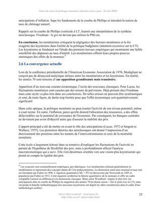 Notes de cours de politique monétaire (dernière mise à jour : février 2009)


anticipations d’inflation. Sape les fondements de la courbe de Phillips et introduit la notion de
taux de chômage naturel.

Rappels sur la courbe de Phillips (verticale à LT, fournit une interprétation de la synthèse
néoclassique. Friedman : le gvt ne devrait pas utiliser la PM) etc.

En conclusion, les monétaristes critiquent la négligence des facteurs monétaires et la foi
exagérée des keynésiens dans l'utilité de la politique budgétaire (attention excessive sur le CT).
Les keynésiens se fondaient sur l'étude des premiers travaux empiriques qui montraient une faible
sensibilité des dépenses au taux d'intérêt. Les monétaristes offrent leurs propres preuves
statistiques des effets de la monnaie.6

2.6 La convergence actuelle

Lors de la conférence présidentielle de l'American Economic Association de 1976, Modigliani ne
conçoit pas de désaccord analytique sérieux entre les monétaristes et les keynésiens. En réalité,
les années 70 sont témoins d’une opposition grandissante mais transitoire.

Apparition d’un nouveau courant économique, l’école des nouveaux classiques. Pour Lucas, les
fluctuations monétaires sont causées par des erreurs de prévisions. Déjà présent chez Friedman
mais cette école va plus loin dans ses conclusions. De telles erreurs ne peuvent être systématiques
et sont, de toute façon, de durée trop limitée pour que l'effet économique soit quantitativement
significatif.

Dans cette optique, la politique monétaire ne peut écarter l'activité de son niveau potentiel, même
à court terme. En outre, l'inflation, parce qu'elle distord l'allocation des ressources, a des effets
défavorables sur le potentiel de croissance de l'économie. Par conséquent, les banques centrales
ne devraient pas avoir d'objectif autre que d'assurer la stabilité des prix.

L'apport principal a été de mettre en avant le rôle des anticipations (Lucas, 1972 et Sargent et
Wallace, 1975). Les premières théories des néoclassiques ont donné l’impression d’un
durcissement des positions entre les tenants de l’interventionnisme et ceux de la neutralité
monétaire.

Cette école a largement échoué dans sa tentative d'expliquer les fluctuations de l'activité en
partant de l'hypothèse de flexibilité des prix, mais a profondément affecté l'analyse
macroéconomique qui a suivi. Elle s'est désormais orientée vers une vision plus keynésienne qui
prend en compte la rigidité des prix.


6
  Les avancées sont essentiellement empiriques, peu théoriques. Les monétaristes refusent généralement la
modélisation et reprennent des concepts datant de l’ère prékeynésienne. La distinction entre taux nominal et taux réel
est introduite par Fisher en 1896. L’équation quantitative Mv = PT est découverte par Newcomb en 1885 et
popularisé par Fisher en 1911. Cette équation symbolise la théorie quantitative de la monnaie et offre un cadre
comptable (surtout en différence) à la dichotomie classique. Bilan selon Woodford : impact le plus fort: les
anticipations dans la courbe de Phillips (la stagnation des années 70 lui donne raison + fait le pont avec le LT), mais
ont perdu la bataille méthodologique (les nouveaux keynésiens ont digéré les idées monétaristes dans le cadre d'une
méthodologie unifiée)

                                      Alexis Direr (courriel : 'nom'@ens.fr)                                        25
                                        http://elias.ens.fr/~adirer/index.html
 