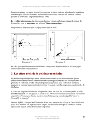 Notes de cours de politique monétaire (dernière mise à jour : février 2009)


Dans cette optique, on assiste à une réémergence de la vision ancienne selon laquelle la politique
monétaire peut affecter l'économie réelle dans le court terme, sans que soit remis en cause le
postulat de neutralité à long terme (Blinder, 1998).

La synthèse néoclassique. La dichotomie classique est aujourd'hui acceptée par la plupart des
économistes pour le long-terme sur la base d’éléments empiriques :

Diagramme de dispersion pour 110 pays entre 1960 et 1990:




               Document 8                                           Document 9

En effet, pourquoi la croissance des richesses à long-terme dépendrait-elle du stock de papier
monnaie émis dans une économie ?

3. Les effets réels de la politique monétaire
La position largement partagée parmi les banquiers centraux et les économistes est qu'une
expansion monétaire diminue temporairement le chômage et conduit à une hausse retardée et
graduelle de l'inflation. L’effet est symétrique en cas de baisse. Une contraction monétaire
augmente le chômage au moins temporairement et conduit à une baisse progressive et retardée de
l’inflation.

Il existe une longue tradition d'une telle position. Dans son essai sur la monnaie publié en 1752,
David Hume écrit: “In my opinion, it is only in the interval or intermediate situation, between the
acquisition of money and the rise in prices, that the increasing quantity of gold or silver is
favourable to industry”

Tout est déjà là, y compris la différence de délais entre les quantités et les prix. Cette théorie des
effets de la monnaie sur la production et les prix est ensuite incarnée par la courbe de Phillips
décroissante à court-terme et verticale à long-terme.




                                   Alexis Direr (courriel : 'nom'@ens.fr)                            26
                                     http://elias.ens.fr/~adirer/index.html
 