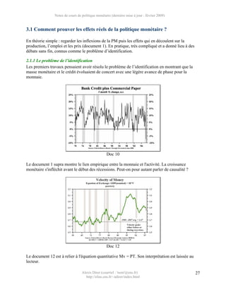 Notes de cours de politique monétaire (dernière mise à jour : février 2009)


3.1 Comment prouver les effets réels de la politique monétaire ?

En théorie simple : regarder les inflexions de la PM puis les effets qui en découlent sur la
production, l’emploi et les prix (document 1). En pratique, très compliqué et a donné lieu à des
débats sans fin, connus comme le problème d’identification.

2.1.1 Le problème de l’identification
Les premiers travaux pensaient avoir résolu le problème de l’identification en montrant que la
masse monétaire et le crédit évoluaient de concert avec une légère avance de phase pour la
monnaie.




                                                   Doc 10

Le document 1 supra montre le lien empirique entre la monnaie et l'activité. La croissance
monétaire s'infléchit avant le début des récessions. Peut-on pour autant parler de causalité ?




                                                   Doc 12

Le document 12 est à relier à l'équation quantitative Mv = PT. Son interprétation est laissée au
lecteur.

                                  Alexis Direr (courriel : 'nom'@ens.fr)                           27
                                    http://elias.ens.fr/~adirer/index.html
 