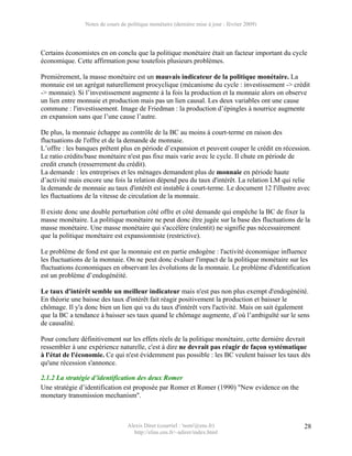 Notes de cours de politique monétaire (dernière mise à jour : février 2009)




Certains économistes en on conclu que la politique monétaire était un facteur important du cycle
économique. Cette affirmation pose toutefois plusieurs problèmes.

Premièrement, la masse monétaire est un mauvais indicateur de la politique monétaire. La
monnaie est un agrégat naturellement procyclique (mécanisme du cycle : investissement -> crédit
-> monnaie). Si l’investissement augmente à la fois la production et la monnaie alors on observe
un lien entre monnaie et production mais pas un lien causal. Les deux variables ont une cause
commune : l'investissement. Image de Friedman : la production d’épingles à nourrice augmente
en expansion sans que l’une cause l’autre.

De plus, la monnaie échappe au contrôle de la BC au moins à court-terme en raison des
fluctuations de l'offre et de la demande de monnaie.
L’offre : les banques prêtent plus en période d’expansion et peuvent couper le crédit en récession.
Le ratio crédits/base monétaire n'est pas fixe mais varie avec le cycle. Il chute en période de
credit crunch (resserrement du crédit).
La demande : les entreprises et les ménages demandent plus de monnaie en période haute
d’activité mais encore une fois la relation dépend peu du taux d'intérêt. La relation LM qui relie
la demande de monnaie au taux d'intérêt est instable à court-terme. Le document 12 l'illustre avec
les fluctuations de la vitesse de circulation de la monnaie.

Il existe donc une double perturbation côté offre et côté demande qui empêche la BC de fixer la
masse monétaire. La politique monétaire ne peut donc être jugée sur la base des fluctuations de la
masse monétaire. Une masse monétaire qui s'accélère (ralentit) ne signifie pas nécessairement
que la politique monétaire est expansionniste (restrictive).

Le problème de fond est que la monnaie est en partie endogène : l'activité économique influence
les fluctuations de la monnaie. On ne peut donc évaluer l'impact de la politique monétaire sur les
fluctuations économiques en observant les évolutions de la monnaie. Le problème d'identification
est un problème d’endogénéité.

Le taux d'intérêt semble un meilleur indicateur mais n'est pas non plus exempt d'endogénéité.
En théorie une baisse des taux d'intérêt fait réagir positivement la production et baisser le
chômage. Il y'a donc bien un lien qui va du taux d'intérêt vers l'activité. Mais on sait également
que la BC a tendance à baisser ses taux quand le chômage augmente, d’où l’ambiguïté sur le sens
de causalité.

Pour conclure définitivement sur les effets réels de la politique monétaire, cette dernière devrait
ressembler à une expérience naturelle, c'est à dire ne devrait pas réagir de façon systématique
à l'état de l'économie. Ce qui n'est évidemment pas possible : les BC veulent baisser les taux dès
qu'une récession s'annonce.

2.1.2 La stratégie d’identification des deux Romer
Une stratégie d’identification est proposée par Romer et Romer (1990) "New evidence on the
monetary transmission mechanism".



                                  Alexis Direr (courriel : 'nom'@ens.fr)                        28
                                    http://elias.ens.fr/~adirer/index.html
 