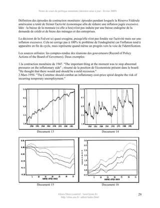 Notes de cours de politique monétaire (dernière mise à jour : février 2009)


Définition des épisodes de contraction monétaire: épisodes pendant lesquels la Réserve Fédérale
américaine a tenté de freiner l'activité économique afin de réduire une inflation jugée excessive.
Idée : la baisse de la monnaie (si elle a lieu) n'est pas induite par une baisse endogène de la
demande de crédit et de biens des ménages et des entreprises.

La décision de la Fed est ici quasi-exogène, puisqu'elle n'est pas fondée sur l'activité mais sur une
inflation excessive. Cela ne corrige pas à 100% le problème de l'endogénéité car l'inflation tend à
apparaître en fin de cycle, mais représente quand même un progrès vers la voie de l'identification.

Les sources utilisées: les comptes-rendus des réunions des gouverneurs (Record of Policy
Actions of the Board of Governors). Deux exemples:

1.la contraction monétaire de 1947. "The important thing at the moment was to stop abnormal
pressures on the inflationary side" ; résumé de la position de l'économiste présent dans le board:
"He thought that there would and should be a mild recession."
2.Mars 1956: "The Comittee should combat an inflationary cost-price spiral despite the risk of
incurring temporary unemployment."




               Document 13                                                   Document 14




               Document 15                                                   Document 16

                                  Alexis Direr (courriel : 'nom'@ens.fr)                          29
                                    http://elias.ens.fr/~adirer/index.html
 