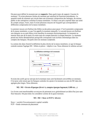 Notes de cours de politique monétaire (dernière mise à jour : février 2009)




On peut aussi définir la monnaie par ses supports. Dans quels types de support s’incarne la
monnaie ? Il existe plusieurs formes de monnaie qui satisfont les fonctions précédentes. La
quantité totale de monnaie qui circule dans une économie à disposition des ménages, du secteur
public et des entreprises constitue la masse monétaire. Un bien a son prix exprimé dans une unité
de compte unique, l'euro, mais il existe plusieurs moyens de l'acquérir qui correspondent à
différentes composantes de la masse monétaire.

Le premier moyen est d'utiliser des billets ou des pièces pour payer. C'est la première composante
de la masse monétaire, ce que l'on appelle la monnaie manuelle. Le second moyen est d'utiliser
son chéquier ou sa carte bleue et de transférer la monnaie électroniquement. La monnaie ne
transite alors pas de la main à la main mais de compte bancaire à compte bancaire. La monnaie
prend une forme dématérialisée puisqu'elle correspond à une écriture informatique dans les
comptes des banques. On parle alors de monnaie scripturale.

La somme des deux fournit la définition la plus étroite de la masse monétaire, ce que la banque
centrale nomme l'agrégat M1 : billets et pièces + dépôts à vue. Nous obtenons le schéma suivant :

                                   La définition statistique de la monnaie

                                            livrets d’épargne



                              M1

                                 pièces et billets               dépôts à vue




                                             SICAV et FCP




Il existe des actifs qui ne sont pas de la monnaie mais sont facilement convertibles en monnaie.
C'est pour cette raison que les banques centrales les ajoute à la monnaie au sens de M1 dans des
agrégats plus larges. Nous obtenons:

       M2 : M1 + livrets d'épargne (livret A, comptes épargne logement, LDD etc…)

Les livrets sont transformables en moyens de paiement avec généralement un délai d'un jour sans
frais bancaire. On peut donc les considérer comme de la quasi-monnaie.

                                 M3 : M2 + Sicav et FCP (+ divers)

Sicav = société d’investissement à capital variable
FCP = fonds communs de placement




                                   Alexis Direr (courriel : 'nom'@ens.fr)                          3
                                     http://elias.ens.fr/~adirer/index.html
 