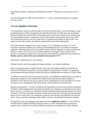 Notes de cours de politique monétaire (dernière mise à jour : février 2009)


Importance des délais : politique désinflationniste octobre 1979 pour une récession en 1981 et
1982.

Une fois démontrés les effets réels de la PM à CT, il reste à comprendre pourquoi la monnaie
n’est pas neutre.


3.2 Les rigidités nominales

Les monétaristes ont par la suite réévalué le rôle de la monnaie dans le cycle économique, ce qui
paradoxalement revivifié le programme de recherche keynésien. En effet, pour que la politique
monétaire affecte l'économie réelle, il faut qu'elle agisse sur les prix relatifs et pas seulement sur
le niveau général des prix. La question est de savoir comment un instrument qui n'a pas d'effet
réel à long terme peut en avoir un à court terme. La réponse keynésienne est que les prix sont
rigides en raison de contrats, de relations commerciales ou de coûts d'ajustement.

Il est intéressant de comparer avec ce qui se passe à LT. La monnaie est neutre à LT car la
croissance monétaire entraîne une variation correspondante des prix. Une inflation croissante
augmente uniformément les prix sans modifier les prix relatifs, augmente le salaire nominal sans
affecter le salaire réel, élève le taux d’intérêt nominal sans changer le taux d’intérêt réel et
dévalue la monnaie par rapporte aux autres devises sans affecter la compétitivité des entreprises.
Quelles sont les raisons de la non neutralité de la monnaie à CT ?

Deux pistes : rigidité des prix et des salaires.

Pourquoi les prix sont fixes pendant de longues périodes : les contrats échelonnés.

Pb de la persistance pour la rigidité des prix. Si les prix sont rigides pendant une période, les
effets de la PM durent une période, d'où le problème de la persistance. Solution : le manque de
synchronisation des prix allonge la durée des effets (le multiplicateur de contrats de Taylor 1980).

L’inflation est une hausse du niveau moyen des prix. Cette définition simple masque en réalité un
phénomène complexe où des centaines de milliers de prix décidés par autant d’agents se
modifient. Or les décisions de prix ne sont pas prises continûment au cours du temps et il y'a peu
de chance que les changements individuels de prix soient parfaitement synchronisés.

Intuition du mécanisme : soit deux entreprises qui augmentent à tour de rôle leur prix en présence
d’inflation. Délais d'ajustement sinon pertes de marché car l'entreprise concurrente n'a pas encore
baissé son prix. La fixation non synchrone des prix complique l'ajustement des salaires aux chocs
nominaux. L'effet de la politique monétaire s'étend alors au-delà de l’intervalle de temps pendant
lequel les prix restent fixes. Les entreprises ne peuvent fixer des prix trop différents les unes des
autres. Toutes sont donc contraintes à des faibles variations qui retardent l’ajustement nominal.

La rigidité des prix s'accompagne-t-elle également d'une rigidité des salaires ? C'est en effet un
élément clé de la Théorie Générale de Keynes parue en 1936, notamment parce que Keynes
suppose que les salariés sont victime de l'illusion monétaire en s'attachant au salaire nominal

                                   Alexis Direr (courriel : 'nom'@ens.fr)                           31
                                     http://elias.ens.fr/~adirer/index.html
 