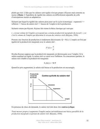 Notes de cours de politique monétaire (dernière mise à jour : février 2009)


plutôt que réel. L'idée que les salaires sont rigides n'est pas propre à Keynes mais remonte au
moins à Hume. L’hypothèse de rigidité des salaires est difficilement séparable de celle
d’anticipations inertes ou adaptatives.

Scénario par lequel la rigidité des salaires peut jouer sur le cycle économique : expansion =>
inflation => baisse du salaire réel => hausse de l’emploi et de la production.

Scénario retenu par Keynes. Keynes fait sienne la thèse classique qui veut que:

(...) à tout volume de l'emploi correspond une certaine productivité marginale du travail (...) et
c'est le volume de l'emploi qui détermine le niveau des salaires réels (Keynes, 1936).

Prenons une fonction de production à rendements décroissants: Q = F(L). L’emploi est fixé par
égalité de la productivité marginale avec le salaire réel :

                                                               w
                                                  F ' ( L) =
                                                               p

De plus Keynes suppose que la productivité marginale est décroissante avec l’emploi. Si le
salaire nominal est rigide, le salaire réel va varier avec l'inflation. En concurrence parfaite, le
salaire réel s'établit à la productivité marginale:

                                               FL(K,L) = W/P

Quand les prix augmentent, le salaire réel baisse et la production est encouragée.


                          Productivité
                          marginale         Contra-cyclicité du salaire réel
                          du travail



                          w
                                                     récession
                          p
                                                               expansion




                                                                               emploi




En présence de chocs de demande, le salaire réel doit donc être contra-cyclique.

Toute mesure propre à augmenter l'emploi amène inévitablement une baisse parallèle de la
production marginale et partant du salaire réel. (Keynes, 1936).


                                   Alexis Direr (courriel : 'nom'@ens.fr)                             32
                                     http://elias.ens.fr/~adirer/index.html
 