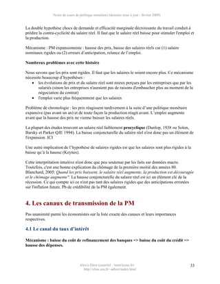 Notes de cours de politique monétaire (dernière mise à jour : février 2009)


La double hypothèse chocs de demande et efficacité marginale décroissante du travail conduit à
prédire la contra-cyclicité du salaire réel. Il faut que le salaire réel baisse pour stimuler l'emploi et
la production.

Mécanisme : PM expansionniste : hausse des prix, baisse des salaires réels car (1) salaire
nominaux rigides ou (2) erreurs d’anticipation, relance de l’emploi.

Nombreux problèmes avec cette histoire

Nous savons que les prix sont rigides. Il faut que les salaires le soient encore plus. Ce mécanisme
nécessite beaucoup d’hypothèses :
   • les évolutions de prix et du salaire réel sont mieux perçues par les entreprises que par les
       salariés (sinon les entreprises n'auraient pas de raisons d'embaucher plus au moment de la
       négociation du contrat)
   • l'emploi varie plus fréquemment que les salaires

Problème de chronologie : les prix réagissent tardivement à la suite d’une politique monétaire
expansive (pas avant un an) et de toute façon la production réagit avant. L’emploi augmente
avant que la hausse des prix ne vienne baisser les salaires réels.

La plupart des études trouvent un salaire réel faiblement procyclique (Dunlop, 1938 ou Solon,
Barsky et Parker QJE 1994). La baisse conjoncturelle du salaire réel n'est donc pas un élément de
l'expansion. ICI

Une autre implication de l’hypothèse de salaires rigides est que les salaires sont plus rigides à la
baisse qu’à la hausse (Keynes).

Cette interprétation intuitive n'est donc que peu soutenue par les faits sur données macro.
Toutefois, c'est une bonne explication du chômage de la première moitié des années 80.
Blanchard, 2005: Quand les prix baissent, le salaire réel augmente, la production est découragée
et le chômage augmente". La hausse conjoncturelle du salaire réel est ici un élément clé de la
récession. Ce qui compte ici ce n'est pas tant des salaires rigides que des anticipations erronées
sur l'inflation future. Pb de crédibilité de la PM également.


4. Les canaux de transmission de la PM
Pas unanimité parmi les économistes sur la liste exacte des canaux et leurs importances
respectives.

4.1 Le canal du taux d’intérêt

Mécanisme : baisse du coût de refinancement des banques => baisse du coût du crédit =>
hausse des dépenses.



                                   Alexis Direr (courriel : 'nom'@ens.fr)                             33
                                     http://elias.ens.fr/~adirer/index.html
 