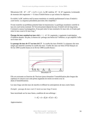 Notes de cours de politique monétaire (dernière mise à jour : février 2009)


Mécanisme LM : M s = M d = L1 (Y ) + L2 (i ) . La BC maîtrise M s . Si M s augmente, la demande
de monnaie doit augmenter => le taux d’intérêt baisse ce qui relance les dépenses.

En réalité, la BC maîtrise mal la masse monétaire et contrôle parfaitement le taux d’intérêt à
court-terme. La séquence précédente peut donc être simplifiée !

Il reste toutefois un problème potentiel dans la transmission. La politique monétaire contrôle le
taux de court-terme nominal. Or l'investissement dépend du taux d’intérêt réel de long-terme.
Comment se passe la propagation, d’une part entre le taux nominal et le taux réel, et d’autre part
entre le taux court et le taux long ?

Passage du taux nominal au taux réel: r = i – πa. Si i augmente, r augmente à anticipation
d’inflation donnée. De plus, la hausse de i présage une baisse de l’inflation, ce qui amplifie l’effet
sur le taux réel.

Le passage du taux de CT au taux de LT : la courbe des taux d'intérêt. La séquence des taux
rangés par maturité constitue la courbe des taux. Courbe des taux sur titres d’Etat français en
février 2005 (courbe haute) et en février 2006 (courbe basse) :




                                               Document 19

Elle est croissante en fonction de l’horizon (pour rémunérer l’immobilisation plus longue des
capitaux) et concave (car cette prime augmente de moins en moins avec la
durée d’immobilisation).

Les taux longs sont des taux de marché et reflètent les anticipations de taux courts futurs.

Exemple : passage du taux court (1 mois) au taux long (3 mois).

Sans incertitude sur les taux futurs, condition de non arbitrage :

                                    1 + R0 = (1 + R0 )(1 + R12 )(1 + R2 )
                                         3         1                  3




Approximation :



                                  Alexis Direr (courriel : 'nom'@ens.fr)                           34
                                    http://elias.ens.fr/~adirer/index.html
 