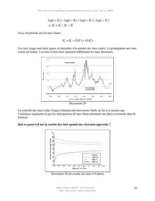 Notes de cours de politique monétaire (dernière mise à jour : février 2009)


                          log(1 + R0 ) = log(1 + R0 ) + log(1 + R12 ) + log(1 + R2 )
                                   3              1                              3


                          ⇒ R0 ≈ R0 + R12 + R2
                             3    1          3




Avec incertitude sur les taux futurs :

                                         R0 ≈ R0 + E ( R12 ) + E ( R2 )
                                          3    1                    3




Les taux longs sont donc égaux en moyenne à la somme des taux courts. La propagation aux taux
courts est bonne. Les taux à trois mois épousent fidèlement les taux directeurs :




                                               Document 20

Le contrôle des taux à plus longue échéance devient moins fiable au fur et à mesure que
l’échéance augmente et que les anticipations de taux futurs prennent une place croissante dans la
formule.

Que se passe-t-il sur la courbe des taux quand une récession approche ?




                             Document 28 (la courbe des taux à 4 dates)



                                  Alexis Direr (courriel : 'nom'@ens.fr)                       35
                                    http://elias.ens.fr/~adirer/index.html
 