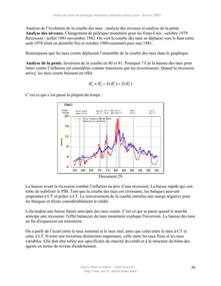 Notes de cours de politique monétaire (dernière mise à jour : février 2009)


Analyse de l’évolution de la courbe des taux : analyse des niveaux et analyse de la pente.
Analyse des niveaux. Changement de politique monétaire pour les Etats-Unis : octobre 1979.
Récession : juillet 1981-novembre 1982. On voit la courbe des taux se déplacer vers le haut entre
août 1978 (trait en pointillé fin) et octobre 1980 (sommet) puis mai 1981.

Remarquons que les taux courts déplacent l’ensemble de la courbe des taux dans le graphique.

Analyse de la pente. Inversion de la courbe en 80 et 81. Pourquoi ? Car la hausse des taux pour
lutter contre l’inflation est considérée comme transitoire par les investisseurs. Quand la récession
arrive, les taux courts baissent en effet.

                                         R0 ≈ R0 + E ( R12 ) + E ( R2 )
                                          3    1                    3




C’est ce qui s’est passé la plupart du temps :




                                                Document 29

La hausse avant la récession combat l’inflation au prix d’une récession. La baisse rapide qui suit
tente de stabiliser le PIB. Tant que la courbe des taux est croissante, les banques peuvent
emprunter à CT et prêter à LT. Le renversement de la courbe entraîne une marge négative pour
les banques et freine considérablement le crédit.

Cela traduit une baisse future anticipée des taux courts. C'est ce qui se passe quand le marché
anticipe une récession: l'effet balancier du taux monétaire explique l'inversion. La hausse des taux
en fin d'expansion est transitoire.

On a parlé de l’écart entre le taux nominal et le taux réel, ainsi que celui entre le taux à CT et
celui à LT. Il reste une troisième distinction importante, celle entre les taux fixes et les taux
variables. Elle doit être reliée aux spécificités du marché du crédit et à la structure du bilan des
agents en terme de niveau d'endettement.



                                   Alexis Direr (courriel : 'nom'@ens.fr)                              36
                                     http://elias.ens.fr/~adirer/index.html
 