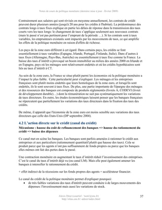 Notes de cours de politique monétaire (dernière mise à jour : février 2009)


Contrairement aux salaires qui sont révisés en moyenne annuellement, les contrats de crédit
peuvent durer plusieurs années (jusqu'à 20 ans pour les crédits à l'habitat). La prédominance des
contrats longs à taux fixes explique en partie les délais de réponse dans la transmission des taux
courts vers les taux longs: le changement de taux s’applique seulement aux nouveaux contrats
(mais le passé n’est pas pertinent pour l’emprunt de la période …). Si les contrats sont à taux
variables, les emprunteurs existants sont impactés par les mouvements de taux, ce qui amplifie
les effets de la politique monétaire en raison d'effets de richesse.

Les pays de la zone euro diffèrent à cet égard. Dans certains pays, les crédits se font
essentiellement à taux variables (Espagne, Irlande, Portugal, Finlande, Italie). Dans d’autres à
taux fixes (Allemagne, Pays-Bas, Autriche) ou essentiellement à taux fixe comme la France. La
baisse des taux d’intérêt a provoqué un boom immobilier au milieu des années 2000 en Irlande et
en Espagne, pays où les ménages sont relativement endettés et où les crédits hypothécaires sont
liés au taux d’intérêt à CT.

Au sein de la zone euro, la France se situe plutôt parmi les économies où la politique monétaire a
l’impact le plus faible. Cette particularité peut s'expliquer. Les ménages et les entreprises
françaises sont plutôt moins endettés que leurs homologues de la zone euro, et lorsqu'ils sont
endettés, ils le sont souvent à taux fixes. De plus, une partie importante de l'épargne des ménages
et des ressources des banques est composée de produits réglementés (livrets A, CODEVI (livret
de développement durable)…) dont la rémunération ne suit pas systématiquement les variations
de taux directeurs. En outre, les études économétriques laissent penser que les banques françaises
ne répercutent que partiellement les variations des taux directeurs dans la fixation des taux des
crédits.

De même, il apparaît que l'économie de la zone euro est moins sensible aux variations des taux
directeurs que celle des Etats-Unis (DP septembre 2004).

4.2 L’action directe sur le crédit (canal du crédit)
Mécanisme : hausse du coût de refinancement des banques => hausse du rationnement du
crédit => baisse des dépenses

Ce canal met en scène les banques. Les banques sont parfois amenées à rationner le crédit aux
entreprises et aux particuliers (rationnement quantitatif plutôt que hausse des taux). Cela se
produit parce que les agents n’ont pas suffisamment de fonds propres ou parce que les banques
elles mêmes ont fait des pertes dans le passé.

Une contraction monétaire en augmentant le taux d’intérêt réduit l’investissement des entreprises.
C’est le canal du taux d’intérêt déjà vu (ou canal LM). Mais elle peut également amener les
banques à intensifier le rationnement du crédit.

+ effet indirect de la récessions sur les fonds propres des agents = accélérateur financier.

Le canal du crédit de la politique monétaire permet d'expliquer pourquoi:
   • de très faibles variations des taux d'intérêt peuvent conduire à de larges mouvements des
       dépenses: l'investissement mais aussi les variations de stock.

                                  Alexis Direr (courriel : 'nom'@ens.fr)                         37
                                    http://elias.ens.fr/~adirer/index.html
 