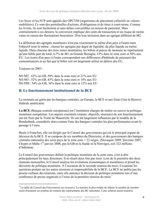 Notes de cours de politique monétaire (dernière mise à jour : février 2009)


Les Sicav et les FCP sont appelés des OPCVM (organismes de placement collectifs en valeurs
mobilières). Ce sont des portefeuilles d'actions, d'obligations et de titres à court-terme. Comme
les livrets, ils sont facilement et sans délais convertibles en moyen de paiement. Mais
contrairement à ces deniers, la conversion implique des coûts de transaction et un risque de moins
value en raison des fluctuations boursières. D'où leur inclusion dans un agrégat différent de M2.

La définition des agrégats monétaires n'est pas exactement la même d'un pays à l'autre mais
l'objectif reste le même : classer les agrégats par degré de liquidité, du plus liquide au moins
liquide. Dans chacune des trois zones monétaires, les billets et pièces de monnaie ne représentent
qu'une faible part du total: 6,7% de M1 en Grande Bretagne, 15% dans la zone euro et 50% aux
EU. Les écarts d'un pays à l'autre correspondent aux différences d'habitude de paiement des
consommateurs et au fait que le billet vert est largement utilisé en dehors des EU.

Toujours en 2003 :

M1/M2 : 62% en GB, 50% dans la zone euro et 21% aux EU
M1/M3 : 52% en GB, 43% dans la zone euro et 14% aux EU
M1/PIB : 54% en GB, 36% dans la zone euro et 12% aux EU

B. Le fonctionnement institutionnel de la BCE

La monnaie est gérée par les banques centrales, en Europe, la BCE et aux Etats-Unis la Réserve
fédérale américaine.

La BCE (Banque centrale européenne) est l’institution chargée de mettre en oeuvre la politique
monétaire européenne. Les aspects essentiels (statuts, objectifs, structure) de son fonctionnement
ont été fixés par le Traité de Maastricht. Ils ont été largement influencés par le modèle de la
Bundesbank, considérée alors comme l'une des banques centrales les plus performantes avant le
passage à l’euro.

Basée à Francfort, elle est dirigée par le Conseil des gouverneurs qui est le principal organe de
décision de la BCE. Il se compose de six membres du Directoire, et des gouverneurs des banques
centrales nationales des seize pays de la zone euro = 22 sièges. (Slovaquie 2009, Slovénie 2007,
Chypre et Malte 1er janvier 2008, pas la GB ni la Suède ni la Norvège), soit 322 millions
d’habitants.

Le Conseil des gouverneurs définit la politique monétaire de la zone euro, c'est-à-dire
principalement les taux directeurs. Il se réunit deux fois par mois. Lors de la première des deux
réunions mensuelles, le Conseil analyse les évolutions économiques et monétaires et prend les
décisions de politique monétaire. À l’occasion de la seconde réunion du mois, il examine les
questions portant sur les autres missions et responsabilités de la BCE. La BCE ne publie pas les
procès-verbaux des réunions, mais elle annonce la décision de politique monétaire lors d’une
conférence de presse organisée à l’issue de la première réunion du mois.1

1
  La taille du Conseil des Gouverneurs est excessive. La manière la plus simple de réduire le nombre de membre
serait d'instaurer un système de rotation des représentants des BC nationales. Cette solution aurait toutefois

                                    Alexis Direr (courriel : 'nom'@ens.fr)                                       4
                                      http://elias.ens.fr/~adirer/index.html
 