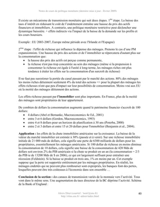 Notes de cours de politique monétaire (dernière mise à jour : février 2009)


Il existe un mécanisme de transmission monétaire qui suit deux étapes. 1ère étape. La baisse des
taux d’intérêt en réduisant le coût de l’endettement entraîne une hausse du prix des actifs
financiers et immobiliers. A contrario, une politique monétaire restrictive peut déclencher une
dynamique baissière. + effets indirects via l'impact de la baisse de la demande sur les profits et
les cours boursiers.

Exemple : EU 2003-2007, Europe même période avec l'Irlande et l'Espagne)

2ème étape : l'effet de richesse qui influence la dépense des ménages. Prenons le cas d’une PM
expansionniste. Une hausse du prix des actions et de l’immobilier se répercutera d'autant plus sur
la consommation que:
    • la hausse des prix des actifs est perçue comme permanente,
    • la richesse n'est pas trop concentrée au sein des ménages (même si la propension à
        consommer la richesse est égale à l'unité à long-terme, les ménages riches ont plus
        tendance à étaler les effets sur la consommation d'un surcroît de richesse)

Il ne faut pas surestimer la portée du canal passant par le marché des actions. 80% des ménages
les moins riches détiennent seulement 4% du total des actions => pour la plupart des ménages les
effets richesses n'ont que peu d'impact sur leur possibilités de consommation. Moins vrai aux EU
où la moitié des ménages détiennent des actions.

Les effets richesse passant par l’immobilier sont plus importants. En France, plus de la moitié
des ménages sont propriétaires de leur appartement.

De combien de dollars la consommation augmente quand le patrimoine financier s'accroît de 100
dollars:
    • 4 dollars (Abel et Bernanke, Macroeconomics 4e Ed., 2001)
    • entre 3 et 6 dollars (Gordon, Macroeconomics, 1993)
    • entre 4 et 8 dollars pour un horizon de planification à 30 ans (Poterba, 2000)
    • entre 2 et 3 dollars et entre 15 et 20 dollars pour l'immobilier (Benjamin et al., 2004).

Application : les effets de la chute immobilière américaine sur la croissance. La baisse de la
valeur du marché immobilier est estimée à 30% (passée et à venir). Sur une richesse immobilière
initiale de 21 000 mds de dollars, cela signifie une perte de 6300 milliards de dollars pour les
propriétaires, essentiellement les ménages américains. Si 100 dollar de richesse en moins diminue
la consommation de 10 dollars, cela signifie une baisse de la consommation de 420 Mds de
dollars soit environ 2% du PIB américain si la chute se produit en un an (la consommation = 2/3
du PIB ie de 13200 Mds de $ en 2006), ce qui est largement suffisant pour entraîner une
récession (Feldstein). Si la baisse se produit en trois ans, 1% en moins par an. Cet exemple
suppose que la perte est supportée entièrement par les ménages propriétaires. En réalité, les
ménages endettés qui ne peuvent plus rembourser sont expropriés, les banques font des pertes,
lesquelles peuvent être très coûteuses à l'économie dans son ensemble …

Conclusion de la section : des canaux de transmission variés de la monnaie vers l’activité. Tous
vont dans le même sens. Une augmentation du taux directeur de la BC déprime l’activité. Schéma
de la Bank of England :

                                  Alexis Direr (courriel : 'nom'@ens.fr)                             40
                                    http://elias.ens.fr/~adirer/index.html
 