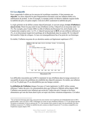 Notes de cours de politique monétaire (dernière mise à jour : février 2009)


5.1 Les objectifs
Pour comprendre le débat sur les moyens de la politique monétaire, il faut remonter aux
objectifs. Les deux objectifs les plus fréquemment rencontrés sont une inflation faible et la
stabilisation du produit. A titre d’exemple, le mandat confié à la Réserve fédérale requiert d'elle
la stabilité des prix et le plein emploi. Celui de la BCE seulement la stabilité des prix.

La règle générale est de définir comme objectif principal, et souvent unique, le taux d'inflation à
moyen terme. Parmi les pays dont le taux d'inflation est bas, l'objectif est en moyenne entre 1 et
3%. Par exemple, pour l’année 2004, la cible d’inflation du Royaume Uni, de la Suède ou du
Canada était comprise entre 1 et 3%. L’objectif annoncé par la BCE est une inflation inférieure à
2%, et est directement inspiré de la politique de la Bundesbank dans les années 90. Cet objectif
fait toutefois l'objet de critiques. Ce taux est remarquablement bas d’un point de vue historique.

En réalité, l’inflation moyenne de ces dernières années est légèrement supérieure à 2%7.




                                                 Document 23b

Les difficultés rencontrées par la BCE à maintenir le taux d'inflation dans la marge annoncée est
susceptible de poser des problèmes de crédibilité des objectifs annoncés. En réalité, une inflation
à 2,5 ou 3% plutôt que 2% ne décrédibilise pas une banque centrale …

La définition de l’inflation change d’un pays à l’autre également. La BCE utilise comme
référence l’indice des prix à la consommation alors que la Reserve fédérale utilise depuis 2000
l’inflation sous-jacente (core inflation) qui exclut de l’indice des prix l’énergie et les biens
alimentaires qui sont des biens dont le prix est sujet à de fortes variations temporaires. Cet indice


7
  Sur un horizon historique plus long, nous pouvons nous tourner vers l’expérience de la Bundesbank dont la BCE
prend modèle. Ainsi, de 1955 à 1998, l'Allemagne n'a connu un taux d'inflation inférieur à 1,5 % que durant sept des
44 années et seulement 14 fois en dessous de 2 %. Une monnaie forte comme le mark s'est accommodée d'un taux
d'inflation moyen de 3 %. Définir la stabilité des prix comme un objectif moyen de 3 % est donc compatible avec
l'expérience acquise depuis 1955.

                                     Alexis Direr (courriel : 'nom'@ens.fr)                                      42
                                       http://elias.ens.fr/~adirer/index.html
 