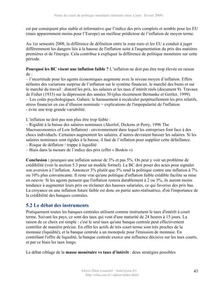 Notes de cours de politique monétaire (dernière mise à jour : février 2009)


est par conséquent plus stable et informative que l’indice des prix complets et semble pour les EU
(mais apparemment moins pour l’Europe) un meilleur prédicteur de l’inflation de moyen terme.

Au 1er semestre 2008, la différence de définition entre la zone euro et les EU a conduit à juger
différemment les dangers liés à la hausse de l'inflation suite à l'augmentation du prix des matières
premières et de l'énergie. Cela contribue à expliquer la différence de politique monétaire sur cette
période.

Pourquoi les BC visent une inflation faible ? L’inflation ne doit pas être trop élevée en raison
de :
– l’incertitude pour les agents économiques augmente avec le niveau moyen d’inflation. Effets
néfastes des variations surprise de l’inflation sur le système financier, le marché des biens et sur
le marché du travail : distord les prix, les salaires et les taux d’intérêt réels (document 9). Travaux
de Fisher (1933) sur la dépression des années 30 (plus récemment Bernanke et Gertler, 1999).
- Les coûts psychologiques. Gabaix: le harassement à recalculer perpétuellement les prix relatifs,
stress financier en cas d’illusion nominale = explications de l'impopularité de l'inflation
- évite une trop grande variabilité.

L’inflation ne doit pas non plus être trop faible :
– Rigidité à la baisse des salaires nominaux (Akerlof, Dickens et Perry, 1996 The
Macroeconomics of Low Inflation) : environnement dans lequel les entreprises font face à des
chocs individuels. Certaines augmentent les salaires, d’autres devraient baisser les salaires. Si les
salaires nominaux sont rigides à la baisse, il faut de l’inflation pour suppléer cette défaillance.
– Risque de déflation / trappe à liquidité
– Biais dans la mesure de l’indice des prix (effet « Boskin »)

Conclusion : pourquoi une inflation autour de 3% et pas 5%. On peut y voir un problème de
crédibilité (voir la section 5.3 pour un modèle formel). La BC doit poser des actes pour signaler
son aversion à l’inflation. Annoncer 3% plutôt que 5% rend la politique contre une inflation à 7%
ou 10% plus convaincante. Il reste vrai qu'une politique d'inflation faible crédible facilite sa mise
en oeuvre. Si les agents pensent que l'inflation restera durablement à 2 ou 3%, ils auront moins
tendance à augmenter leurs prix ou réclamer des hausses salariales, ce qui favorise des prix bas.
La croyance en une inflation future faible est donc en partie auto-réalisatrice, d'où l'importance de
la crédibilité des banques centrales.

5.2 Le débat des instruments
Pratiquement toutes les banques centrales utilisent comme instrument le taux d'intérêt à court
terme. Suivant les pays, ce sont des taux qui vont d'une maturité de 24 heures à 15 jours. La
raison de ce choix est simple : c'est le seul taux qu'une banque centrale peut effectivement
contrôler de manière précise. En effet les actifs de très court terme sont très proches de la
monnaie (liquidité), et la banque centrale a un monopole pour l'émission de monnaie. En
contrôlant l'offre de liquidité, la banque centrale exerce une influence décisive sur les taux courts,
et par ce biais les taux longs.

Le débat ciblage de la masse monétaire vs taux d’intérêt : deux stratégies possibles



                                  Alexis Direr (courriel : 'nom'@ens.fr)                            43
                                    http://elias.ens.fr/~adirer/index.html
 