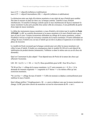 Notes de cours de politique monétaire (dernière mise à jour : février 2009)


taux à CT => objectifs (inflation et stabilisation)
taux à CT => objectif intermédiaire (M) => objectifs (inflation et stabilisation)

La distinction entre une règle d'évolution monétaire et une règle de taux d'intérêt peut sembler
fine dans la mesure où dans les deux cas, la banque centrale contrôle le taux d'intérêt
interbancaire. Si toutefois la banque centrale ajuste le taux interbancaire de façon à maintenir la
masse monétaire le plus près possible d'un sentier cible de croissance, il sera préférable de parler
d'une règle de masse monétaire.

Le débat des instruments (masse monétaire vs taux d'intérêt a été éclairci par le modèle de Poole
1970 QJE. La BC ne contrôle directement ni la masse monétaire ni le taux d'intérêt autre que le
taux au jour le jour. Certains économistes défendent un ciblage de la masse monétaire, comme
Friedman à travers sa règle de croissance constante de la masse monétaire. D’autres défendent un
ciblage du taux d’intérêt avec un taux d’intérêt qui est élevé en phase d’expansion et est réduit en
phase de récession.

Le modèle de Poole reconnaît que la banque centrale peut soit cibler la masse monétaire soit
cibler le taux d’intérêt. Il étudie ces conséquences dans le modèle IS-LM où le seul objectif de
stabilisation du produit domine (néanmoins, l’inflation va dans le même sens en cas de chocs de
demande).

Quel est l’instrument le plus adapté ? Tout dépend nous dit Poole de la nature des chocs qui
affectent l’économie.

LM : M = L(i,Y) + ε => M - ε = L(i,Y). Deux possibilités pour la BC: fixer M ou fixer i.

*Si M est fixe => ciblage de la masse monétaire, i et Y sont constants si ε = 0. Si ε > 0, la
demande de monnaie augmente => i augmente ou Y baisse => a les mêmes effets qu’une
restriction monétaire.

*Si i est fixe => ciblage du taux d’intérêt => l’offre de monnaie se déplace continuellement pour
stabiliser le taux d’intérêt.

Quel ciblage préférer ? Graphiquement « M – ε » peut se déplacer sans que la masse monétaire ne
change. La BC peut alors choisir de neutraliser ou non les mouvements de M - ε sur i :




                                  Alexis Direr (courriel : 'nom'@ens.fr)                          44
                                    http://elias.ens.fr/~adirer/index.html
 