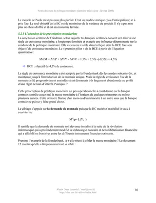 Notes de cours de politique monétaire (dernière mise à jour : février 2009)


Le modèle de Poole n'est pas non plus parfait. C'est un modèle statique (pas d'anticipations) et à
prix fixe. Le seul objectif de la BC est de minimiser de la variance du produit. Il n'y a pas non
plus de chocs d'offre et il est en économie fermée.

5.2.1 L’abandon de la prescription monétariste
La conclusion centrale de Friedman, selon laquelle les banques centrales doivent s'en tenir à une
règle de croissance monétaire, a longtemps dominée et exercée une influence déterminante sur la
conduite de la politique monétaire. Elle est encore visible dans la façon dont la BCE fixe son
objectif de croissance monétaire. Le « premier pilier » de la BCE à partir de l’équation
quantitative :

                 ΔM/M = ΔP/P + ΔY/Y - ΔV/V = 1,5% + 2,5% -(-0,5%) = 4,5%

       BCE : objectif de 4,5% de croissance.

La règle de croissance monétaire a été adoptée par la Bundesbank dès les années soixante-dix, et
maintenue jusqu'à l'introduction de la monnaie unique. Mais la règle de croissance fixe de la
monnaie a été progressivement amendée et est désormais très largement abandonnée au profit
d’une règle de taux d’intérêt. Pourquoi ?

Cette prescription de politique monétaire est peu opérationnelle à court-terme car la banque
centrale contrôle assez mal la masse monétaire à l’horizon de quelques trimestres ou même
plusieurs années. Cette dernière fluctue d'un mois ou d'un trimestre à un autre sans que la banque
centrale ne puisse y faire grand chose.

Le ciblage s’appuie sur la demande de monnaie puisque la BC maîtrise en réalité le taux à
court-terme:

                                               Md/p= L(Y, i)

Il semble que la demande de monnaie soit devenue instable à la suite de la révolution
informatique qui a profondément modifié la technologie bancaire et de la libéralisation financière
qui a affaibli les frontières entre les différents instruments financiers existants.

Prenons l’exemple de la Bundesbank. A-t-elle réussi à cibler la masse monétaire ? Le document
12 montre qu'elle a fréquemment raté sa cible :




                                  Alexis Direr (courriel : 'nom'@ens.fr)                         46
                                    http://elias.ens.fr/~adirer/index.html
 