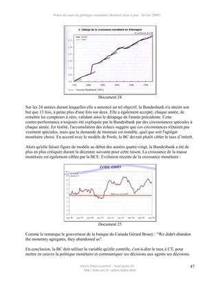 Notes de cours de politique monétaire (dernière mise à jour : février 2009)




                                               Document 24

Sur les 24 années durant lesquelles elle a annoncé un tel objectif, la Bundesbank n'a atteint son
but que 13 fois, à peine plus d'une fois sur deux. Elle a également accepté, chaque année, de
remettre les compteurs à zéro, validant ainsi le dérapage de l'année précédente. Cette
contre-performance a toujours été expliquée par la Bundesbank par des circonstances spéciales à
chaque année. En réalité, l'accumulation des échecs suggère que ces circonstances n'étaient pas
vraiment spéciales, mais que la demande de monnaie est instable, quel que soit l'agrégat
monétaire choisi. En accord avec le modèle de Poole, la BC devrait plutôt cibler le taux d’intérêt.

Alors qu'elle faisait figure de modèle au début des années quatre-vingt, la Bundesbank a été de
plus en plus critiquée durant la décennie suivante pour cette raison. La croissance de la masse
monétaire est également ciblée par la BCE. Evolution récente de la croissance monétaire :




                                               Document 25

Comme le remarque le gouverneur de la banque du Canada Gérard Bouey : "We didn't abandon
the monetary agregates, they abandoned us".

En conclusion, la BC doit utiliser la variable qu'elle contrôle, c'est-à-dire le taux à CT, pour
mettre en oeuvre la politique monétaire et communiquer ses décisions aux agents ses décisions.

                                  Alexis Direr (courriel : 'nom'@ens.fr)                           47
                                    http://elias.ens.fr/~adirer/index.html
 