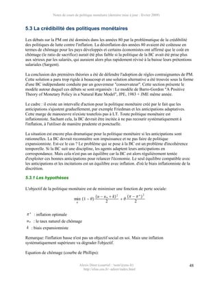 Notes de cours de politique monétaire (dernière mise à jour : février 2009)


5.3 La crédibilité des politiques monétaires

Les débats sur la PM ont été dominés dans les années 80 par la problématique de la crédibilité
des politiques de lutte contre l'inflation. La désinflation des années 80 avaient été coûteuse en
termes de chômage pour les pays développés et certains économistes ont affirmé que le coût en
chômage (le ratio de sacrifice) aurait été plus faible si la politique de la BC avait été prise plus
aux sérieux par les salariés, qui auraient alors plus rapidement révisé à la baisse leurs prétentions
salariales (Sargent).

La conclusion des premières théories a été de défendre l'adoption de règles contraignantes de PM.
Cette solution a paru trop rigide à beaucoup et une solution alternative a été trouvée sous la forme
d'une BC indépendante conduite par un gouverneur "conservateur". Cette section présente le
modèle autour duquel ces débats se sont organisés : Le modèle de Barro-Gordon "A Positive
Theory of Monetary Policy in a Natural Rate Model", JPE, 1983 + JME même année.

Le cadre : il existe un intervalle d'action pour la politique monétaire créé par le fait que les
anticipations s'ajustent graduellement, par exemple Friedman et les anticipations adaptatives.
Cette marge de manoeuvre n'existe toutefois pas à LT. Toute politique monétaire est
inflationniste. Sachant cela, la BC devrait être incitée à ne pas recourir systématiquement à
l'inflation, à l'utiliser de manière prudente et ponctuelle.

La situation est encore plus dramatique pour la politique monétaire si les anticipations sont
rationnelles. La BC devrait reconnaître son impuissance et ne pas faire de politique
expansionniste. Est-ce le cas ? Le problème qui se pose à la BC est un problème d'incohérence
temporelle. Si la BC suit une discipline, les agents adaptent leurs anticipations en
correspondance. Mais cela n'est pas un équilibre car la BC est alors régulièrement tentée
d'exploiter ces bonnes anticipations pour relancer l'économie. Le seul équilibre compatible avec
les anticipations et les incitations est un équilibre avec inflation. d'où le biais inflationniste de la
discrétion.

5.3.1 Les hypothèses

L'objectif de la politique monétaire est de minimiser une fonction de perte sociale:
                                                u − u n  k 2     −  ∗  2
                               min 1 −                       
                                                     2                2

 ∗ : inflation optimale
u n : le taux naturel de chômage
k : biais expansionniste

Remarque: l'inflation basse n'est pas un objectif social en soi. Mais une inflation
systématiquement supérieure va dégrader l'objectif.

Equation de chômage (courbe de Phillips):

                                     Alexis Direr (courriel : 'nom'@ens.fr)                            48
                                       http://elias.ens.fr/~adirer/index.html
 