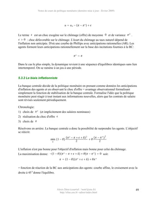 Notes de cours de politique monétaire (dernière mise à jour : février 2009)




                                          u  u n −  −  e   


Le terme  est un choc exogène sur le chômage (offre) de moyenne 0 et de variance  2 .
  0 : choc défavorable sur le chômage. L'écart du chômage au taux naturel dépend de
l'inflation non anticipée. D'où une courbe de Phillips avec anticipations rationnelles (AR). Les
agents forment leurs anticipations rationnellement sur la base des incitations fournies à la BC:

                                                  e  

Dans le cas le plus simple, la dynamique revient à une séquence d'équilibres identiques sans lien
intertemporel. On se ramène à un jeu à une période.


5.3.2 Le biais inflationniste

La banque centrale décide de la politique monétaire en prenant comme données les anticipations
d'inflation des agents et en observant le choc d'offre = avantage observationnel formalisant
simplement la fonction de stabilisation de la banque centrale. Formalise l'idée que la politique
monétaire peut réagir à tout instant aux informations nouvelles, alors que les contrats de salaire
sont révisés seulement périodiquement.

Chronologie:
1) choix de  e (et implicitement des salaires nominaux)
2) réalisation du choc d'offre 
3) choix de 

Résolvons en arrière. La banque centrale a donc la possibilité de surprendre les agents. L'objectif
se réécrit:
                                            e −     k 2     −  ∗  2
                            min 1 −                         
                                                   2                 2

L'inflation n'est pas bonne pour l'objectif d'inflation mais bonne pour celui du chômage.
La maximisation donne: −1 −  e −     k   −  ∗   0 soit:
                                      1 −  e    k   ∗

= fonction de réaction de la BC aux anticipations des agents: courbe affine, le croisement avec la
droite à 45 ° donne l'équilibre.




                                  Alexis Direr (courriel : 'nom'@ens.fr)                           49
                                    http://elias.ens.fr/~adirer/index.html
 
