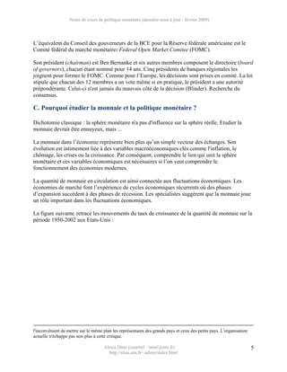 Notes de cours de politique monétaire (dernière mise à jour : février 2009)




L’équivalent du Conseil des gouverneurs de la BCE pour la Réserve fédérale américaine est le
Comité fédéral du marché monétaire: Federal Open Market Comitee (FOMC).

Son président (chairman) est Ben Bernanke et six autres membres composent le directoire (board
of governors), chacun étant nommé pour 14 ans. Cinq présidents de banques régionales les
joignent pour former le FOMC. Comme pour l’Europe, les décisions sont prises en comité. La loi
stipule que chacun des 12 membres a un vote même si en pratique, le président a une autorité
prépondérante. Celui-ci n'est jamais du mauvais côté de la décision (Blinder). Recherche du
consensus.

C. Pourquoi étudier la monnaie et la politique monétaire ?

Dichotomie classique : la sphère monétaire n'a pas d'influence sur la sphère réelle. Etudier la
monnaie devrait être ennuyeux, mais ...

La monnaie dans l’économie représente bien plus qu’un simple vecteur des échanges. Son
évolution est intimement liée à des variables macroéconomiques clés comme l'inflation, le
chômage, les crises ou la croissance. Par conséquent, comprendre le lien qui unit la sphère
monétaire et ces variables économiques est nécessaires si l’on veut comprendre le
fonctionnement des économies modernes.

La quantité de monnaie en circulation est ainsi connectée aux fluctuations économiques. Les
économies de marché font l’expérience de cycles économiques récurrents où des phases
d’expansion succèdent à des phases de récession. Les spécialistes suggèrent que la monnaie joue
un rôle important dans les fluctuations économiques.

La figure suivante retrace les mouvements du taux de croissance de la quantité de monnaie sur la
période 1950-2002 aux Etats-Unis :




l'inconvénient de mettre sur le même plan les représentants des grands pays et ceux des petits pays. L'organisation
actuelle n'échappe pas non plus à cette critique.

                                     Alexis Direr (courriel : 'nom'@ens.fr)                                           5
                                       http://elias.ens.fr/~adirer/index.html
 