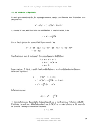 Notes de cours de politique monétaire (dernière mise à jour : février 2009)


5.3.3 L'inflation d'équilibre

En anticipations rationnelles, les agents prennent en compte cette fonction pour déterminer leurs
anticipations:

                                   e  E  1 −  e  k   ∗

=> recherche d'un point fixe entre les anticipations et les réalisations. D'où:


                                            e  ∗  1 −  k
                                                        

Erreur d'anticipation des agents dûs à l'ignorance du choc:

                     e −   1 −  e  k   ∗ − 1 −  e    k −  ∗
                              −1 − 

Stabilisation du taux de chômage ? Reprenons la courbe de Phillips:
                                           u  un   e −   
                                              u n − 1 −   
                                              u n  

Interprétation :  élevé => poids élevé sur l'inflation => peu de stabilisation du chômage.
Inflation d'équilibre ?

                                 1 −  e    k   ∗
                                  1 −  ∗  1 −  k    k   ∗
                                                    
                                   ∗  1 −  k  1 − 
                                           

Inflation moyenne:


                                           E   ∗  1 −  k
                                                          

=> biais inflationniste d'autant plus fort que le poids sur la stabilisation de l'inflation est faible.
L'inflation est supérieure à l'inflation désirée par la BC. Cette perte en inflation se fait sans gain
en terme de chômage comme nous l'avons vu:
                                                 u  u n  



                                   Alexis Direr (courriel : 'nom'@ens.fr)                             50
                                     http://elias.ens.fr/~adirer/index.html
 