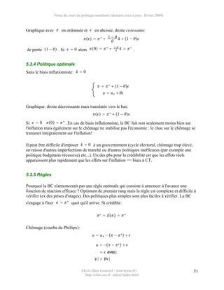 Notes de cours de politique monétaire (dernière mise à jour : février 2009)



Graphique avec  en ordonnée et  en abcisse, droite croissante:
                                       ∗  1 −  k  1 − 
                                                   
                                          ∗              1−
de pente 1 −  . Si   0 alors 0                 
                                                               k  ∗ .


5.3.4 Politique optimale
Sans le biais inflationniste: k  0


                                                ∗  1 − 
                                                 u  u n  


Graphique: droite décroissante mais translatée vers le bas:
                                             ∗  1 − 

Si   0 0   ∗ . En cas de biais inflationniste, la BC fait non seulement moins bien sur
l'inflation mais également sur le chômage ne stabilise pas l'économie : le choc sur le chômage se
transmet intégralement sur l'inflation!

Il peut être difficile d'imposer k  0 à un gouvernement (cycle électoral, chômage trop élevé,
en raison d'autres imperfections de marché ou d'autres politiques inefficaces (par exemple une
politique budgétaire récessive) etc...). Un des pbs pour la crédibilité est que les effets réels
apparaissent plus rapidement que les effets sur l'inflation => biais à CT.


5.3.5 Règles

Pourquoi la BC n'annoncerait pas une règle optimale qui consiste à annoncer à l'avance une
fonction de réaction efficace ? Optimum de premier rang mais la règle est complexe et difficile à
vérifier (ex des prises d'otages). Des politiques plus simples sont plus faciles à vérifier. La BC
s'engage à fixer    ∗ quoi qu'il arrive. Si crédible:

                                              e  E   ∗

Chômage (courbe de Phillips):
                                          u  u n −  −  e   

                                            u  − −  e   
                                                 avec:
                                           ||  ||

                                  Alexis Direr (courriel : 'nom'@ens.fr)                           51
                                    http://elias.ens.fr/~adirer/index.html
 