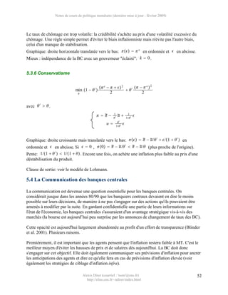 Notes de cours de politique monétaire (dernière mise à jour : février 2009)




Le taux de chômage est trop volatile: la crédibilité s'achète au prix d'une volatilité excessive du
chômage. Une règle simple permet d'éviter le biais inflationniste mais n'évite pas l'autre biais,
celui d'un manque de stabilisation.
Graphique: droite horizontale translatée vers le bas:    ∗ en ordonnée et  en abcisse.
Mieux : indépendance de la BC avec un gouverneur "éclairé": k  0 .


5.3.6 Conservatisme


                                                e −    2       −  ∗  2
                              min 1 −  ′                     ′
                                                     2                 2


avec  ′   .
                                                        1               1
                                               −      ′
                                                               u          1 ′
                                                                                  
                                                               ′
                                                    u        1 ′
                                                                      


                                                                  
Graphique: droite croissante mais translatée vers le bas:    − u/ ′  /1   ′  en
                                                          
ordonnée et  en abcisse. Si   0 , 0   − u/ ′   − u/ (plus proche de l'origine).
Pente: 1/1   ′   1/1   . Encore une fois, on achète une inflation plus faible au prix d'une
déstabilisation du produit.

Clause de sortie: voir le modèle de Lohmann.

5.4 La Communication des banques centrales

La communication est devenue une question essentielle pour les banques centrales. On
considérait jusque dans les années 80/90 que les banquiers centraux devaient en dire le moins
possible sur leurs décisions, de manière à ne pas s'engager sur des actions qu'ils pouvaient être
amenés à modifier par la suite. En gardant confidentielle une partie de leurs informations sur
l'état de l'économie, les banques centrales s'assuraient d'un avantage stratégique vis-à-vis des
marchés (la bourse est aujourd’hui peu surprise par les annonces de changement de taux des BC).

Cette opacité est aujourd'hui largement abandonnée au profit d'un effort de transparence (Blinder
et al. 2001). Plusieurs raisons.

Premièrement, il est important que les agents pensent que l'inflation restera faible à MT. C'est le
meilleur moyen d'éviter les hausses de prix et de salaires dès aujourd'hui. La BC doit donc
s'engager sur cet objectif. Elle doit également communiquer ses prévisions d'inflation pour ancrer
les anticipations des agents et dire ce qu'elle fera en cas de prévisions d'inflation élevée (voir
également les stratégies de ciblage d'inflation infra).

                                    Alexis Direr (courriel : 'nom'@ens.fr)                            52
                                      http://elias.ens.fr/~adirer/index.html
 